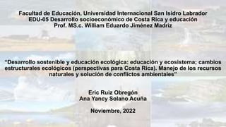 Facultad de Educación, Universidad Internacional San Isidro Labrador
EDU-05 Desarrollo socioeconómico de Costa Rica y educación
Prof. MS.c. William Eduardo Jiménez Madriz
“Desarrollo sostenible y educación ecológica: educación y ecosistema; cambios
estructurales ecológicos (perspectivas para Costa Rica). Manejo de los recursos
naturales y solución de conflictos ambientales”
Eric Ruiz Obregón
Ana Yancy Solano Acuña
Noviembre, 2022
 