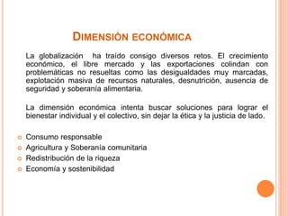 DIMENSIÓN ECONÓMICA
La globalización ha traído consigo diversos retos. El crecimiento
económico, el libre mercado y las exportaciones colindan con
problemáticas no resueltas como las desigualdades muy marcadas,
explotación masiva de recursos naturales, desnutrición, ausencia de
seguridad y soberanía alimentaria.
La dimensión económica intenta buscar soluciones para lograr el
bienestar individual y el colectivo, sin dejar la ética y la justicia de lado.
 Consumo responsable
 Agricultura y Soberanía comunitaria
 Redistribución de la riqueza
 Economía y sostenibilidad
 