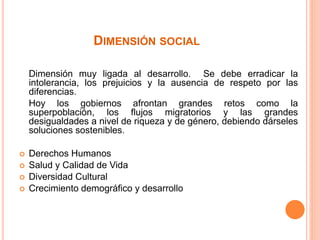 DIMENSIÓN SOCIAL
Dimensión muy ligada al desarrollo. Se debe erradicar la
intolerancia, los prejuicios y la ausencia de respeto por las
diferencias.
Hoy los gobiernos afrontan grandes retos como la
superpoblación, los flujos migratorios y las grandes
desigualdades a nivel de riqueza y de género, debiendo dárseles
soluciones sostenibles.
 Derechos Humanos
 Salud y Calidad de Vida
 Diversidad Cultural
 Crecimiento demográfico y desarrollo
 
