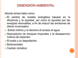 DIMENSIÓN AMBIENTAL
Aborda temas tales como:
 El cambio de modelo energético basado en la
eficiencia y la equidad, así como la apuesta por las
energías renovables, a fin de reducir las emisiones de
efecto invernadero.
 Estrés hídrico y el derecho al acceso al agua.
 Depredación de bosques tropicales y la desaparición
masiva de especies.
 El suelo y su degradación
 Biodiversidad
 Cambio climático
 