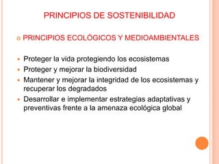 PRINCIPIOS DE SOSTENIBILIDAD
 PRINCIPIOS ECOLÓGICOS Y MEDIOAMBIENTALES
 Proteger la vida protegiendo los ecosistemas
 Proteger y mejorar la biodiversidad
 Mantener y mejorar la integridad de los ecosistemas y
recuperar los degradados
 Desarrollar e implementar estrategias adaptativas y
preventivas frente a la amenaza ecológica global
 