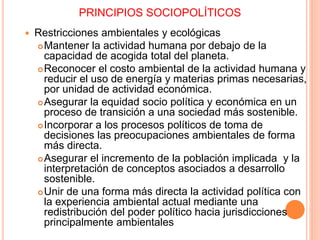 PRINCIPIOS SOCIOPOLÍTICOS
 Restricciones ambientales y ecológicas
Mantener la actividad humana por debajo de la
capacidad de acogida total del planeta.
Reconocer el costo ambiental de la actividad humana y
reducir el uso de energía y materias primas necesarias,
por unidad de actividad económica.
Asegurar la equidad socio política y económica en un
proceso de transición a una sociedad más sostenible.
Incorporar a los procesos políticos de toma de
decisiones las preocupaciones ambientales de forma
más directa.
Asegurar el incremento de la población implicada y la
interpretación de conceptos asociados a desarrollo
sostenible.
Unir de una forma más directa la actividad política con
la experiencia ambiental actual mediante una
redistribución del poder político hacia jurisdicciones
principalmente ambientales
 