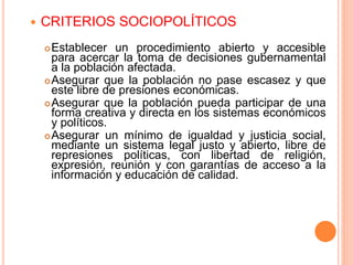  CRITERIOS SOCIOPOLÍTICOS
Establecer un procedimiento abierto y accesible
para acercar la toma de decisiones gubernamental
a la población afectada.
Asegurar que la población no pase escasez y que
este libre de presiones económicas.
Asegurar que la población pueda participar de una
forma creativa y directa en los sistemas económicos
y políticos.
Asegurar un mínimo de igualdad y justicia social,
mediante un sistema legal justo y abierto, libre de
represiones políticas, con libertad de religión,
expresión, reunión y con garantías de acceso a la
información y educación de calidad.
 