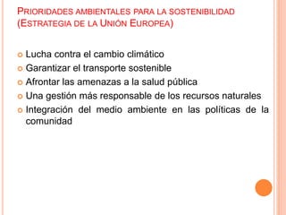PRIORIDADES AMBIENTALES PARA LA SOSTENIBILIDAD
(ESTRATEGIA DE LA UNIÓN EUROPEA)
 Lucha contra el cambio climático
 Garantizar el transporte sostenible
 Afrontar las amenazas a la salud pública
 Una gestión más responsable de los recursos naturales
 Integración del medio ambiente en las políticas de la
comunidad
 