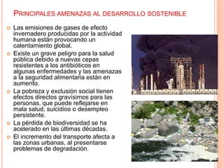 PRINCIPALES AMENAZAS AL DESARROLLO SOSTENIBLE
 Las emisiones de gases de efecto
invernadero producidas por la actividad
humana están provocando un
calentamiento global.
 Existe un grave peligro para la salud
pública debido a nuevas cepas
resistentes a los antibióticos en
algunas enfermedades y las amenazas
a la seguridad alimentaria están en
aumento.
 La pobreza y exclusión social tienen
efectos directos gravísimos para las
personas, que puede reflejarse en
mala salud, suicidios o desempleo
persistente.
 La pérdida de biodiversidad se ha
acelerado en las últimas décadas.
 El incremento del transporte afecta a
las zonas urbanas, al presentarse
problemas de degradación.
 