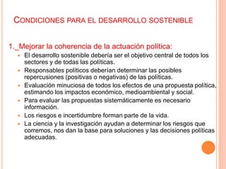 CONDICIONES PARA EL DESARROLLO SOSTENIBLE
1._Mejorar la coherencia de la actuación política:
 El desarrollo sostenible debería ser el objetivo central de todos los
sectores y de todas las políticas.
 Responsables políticos deberían determinar las posibles
repercusiones (positivas o negativas) de las políticas.
 Evaluación minuciosa de todos los efectos de una propuesta política,
estimando los impactos económico, medioambiental y social.
 Para evaluar las propuestas sistemáticamente es necesario
información.
 Los riesgos e incertidumbre forman parte de la vida.
 La ciencia y la investigación ayudan a determinar los riesgos que
corremos, nos dan la base para soluciones y las decisiones políticas
adecuadas.
 
