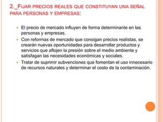 2._FIJAR PRECIOS REALES QUE CONSTITUYAN UNA SEÑAL
PARA PERSONAS Y EMPRESAS:
 El precio de mercado influyen de forma determinante en las
personas y empresas.
 Con reformas de mercado que consigan precios realistas, se
crearán nuevas oportunidades para desarrollar productos y
servicios que aflojen la presión sobre el medio ambiente y
satisfagan las necesidades económicas y sociales.
 Tratar de suprimir subvenciones que fomentan el uso innecesario
de recursos naturales y determinar el costo de la contaminación.
 