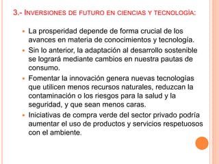 3.- INVERSIONES DE FUTURO EN CIENCIAS Y TECNOLOGÍA:
 La prosperidad depende de forma crucial de los
avances en materia de conocimientos y tecnología.
 Sin lo anterior, la adaptación al desarrollo sostenible
se logrará mediante cambios en nuestra pautas de
consumo.
 Fomentar la innovación genera nuevas tecnologías
que utilicen menos recursos naturales, reduzcan la
contaminación o los riesgos para la salud y la
seguridad, y que sean menos caras.
 Iniciativas de compra verde del sector privado podría
aumentar el uso de productos y servicios respetuosos
con el ambiente.
 