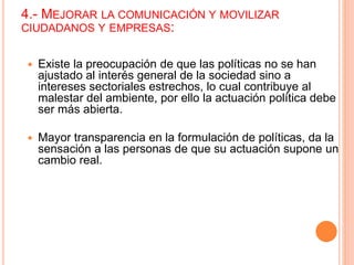 4.- MEJORAR LA COMUNICACIÓN Y MOVILIZAR
CIUDADANOS Y EMPRESAS:
 Existe la preocupación de que las políticas no se han
ajustado al interés general de la sociedad sino a
intereses sectoriales estrechos, lo cual contribuye al
malestar del ambiente, por ello la actuación política debe
ser más abierta.
 Mayor transparencia en la formulación de políticas, da la
sensación a las personas de que su actuación supone un
cambio real.
 