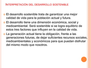 INTERPRETACIÓN DEL DESARROLLO SOSTENIBLE
 El desarrollo sostenible trata de garantizar una mejor
calidad de vida para la población actual y futura.
 El desarrollo tiene una dimensión económica, social y
medioambiental. Será sostenible si se logra equilibrio de
estos tres factores que influyen en la calidad de vida.
 La generación actual tiene la obligación, frente a las
generaciones futuras, de dejar suficientes recursos sociales,
medioambientales y económicos para que puedan disfrutar
del mismo modo que nosotros.
 