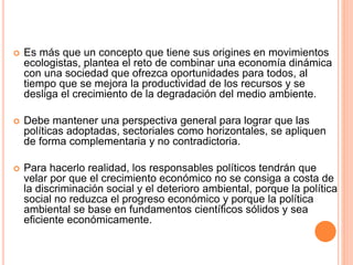  Es más que un concepto que tiene sus origines en movimientos
ecologistas, plantea el reto de combinar una economía dinámica
con una sociedad que ofrezca oportunidades para todos, al
tiempo que se mejora la productividad de los recursos y se
desliga el crecimiento de la degradación del medio ambiente.
 Debe mantener una perspectiva general para lograr que las
políticas adoptadas, sectoriales como horizontales, se apliquen
de forma complementaria y no contradictoria.
 Para hacerlo realidad, los responsables políticos tendrán que
velar por que el crecimiento económico no se consiga a costa de
la discriminación social y el deterioro ambiental, porque la política
social no reduzca el progreso económico y porque la política
ambiental se base en fundamentos científicos sólidos y sea
eficiente económicamente.
 