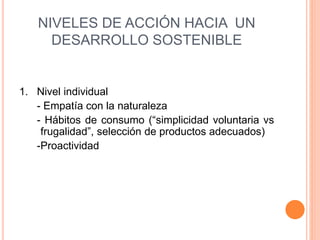 NIVELES DE ACCIÓN HACIA UN
DESARROLLO SOSTENIBLE
1. Nivel individual
- Empatía con la naturaleza
- Hábitos de consumo (“simplicidad voluntaria vs
frugalidad”, selección de productos adecuados)
-Proactividad
 