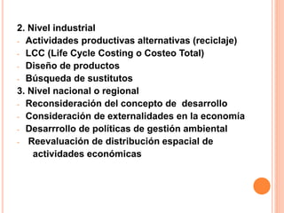 2. Nivel industrial
- Actividades productivas alternativas (reciclaje)
- LCC (Life Cycle Costing o Costeo Total)
- Diseño de productos
- Búsqueda de sustitutos
3. Nivel nacional o regional
- Reconsideración del concepto de desarrollo
- Consideración de externalidades en la economía
- Desarrrollo de políticas de gestión ambiental
- Reevaluación de distribución espacial de
actividades económicas
 