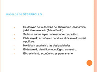 MODELOS DE DESARROLLO
 Se derivan de la doctrina del liberalismo económico
y del libre mercado.(Adam Smith)
 Se basa en las leyes del mercado competitivo.
 El desarrollo económico conduce al desarrollo social
y político.
 No deben suprimirse las desigualdades.
 El desarrollo científico-tecnológico es neutro.
 El crecimiento económico es permanente.
 