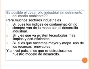 Es posible el desarrollo industrial sin detrimento
del medio ambiente??
Para muchos sectores industriales
1. Si, pues los índices de contaminación no
siempre van de la mano con el desarrollo
industrial.
2. Si, y es que ya existen tecnologías mas
limpias y eco-eficientes
3. Si, si es que hacemos mayor y mejor uso de
los recursos renovables
Y a nivel país, si es que re-estructuramos
nuestro modelo de desarrollo.
 