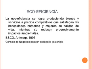 ECO-EFICIENCIA
La eco-eficiencia se logra produciendo bienes y
servicios a precios competitivos que satisfagan las
necesidades humanas y mejoren su calidad de
vida, mientras se reducen progresivamente
impactos ambientales.
BSCD, Antwerp, 1993
Consejo de Negocios para un desarrollo sostenible
 