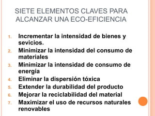 SIETE ELEMENTOS CLAVES PARA
ALCANZAR UNA ECO-EFICIENCIA
1. Incrementar la intensidad de bienes y
sevicios.
2. Minimizar la intensidad del consumo de
materiales
3. Minimizar la intensidad de consumo de
energía
4. Eliminar la dispersión tóxica
5. Extender la durabilidad del producto
6. Mejorar la reciclabilidad del material
7. Maximizar el uso de recursos naturales
renovables
 