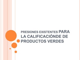PRESIONES EXISTENTES PARA
LA CALIFICACIÓNDE DE
PRODUCTOS VERDES
 