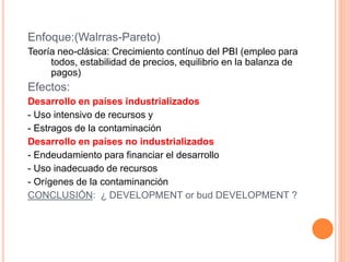 Enfoque:(Walrras-Pareto)
Teoría neo-clásica: Crecimiento contínuo del PBI (empleo para
todos, estabilidad de precios, equilibrio en la balanza de
pagos)
Efectos:
Desarrollo en países industrializados
- Uso intensivo de recursos y
- Estragos de la contaminación
Desarrollo en países no industrializados
- Endeudamiento para financiar el desarrollo
- Uso inadecuado de recursos
- Orígenes de la contaminanción
CONCLUSIÓN: ¿ DEVELOPMENT or bud DEVELOPMENT ?
 