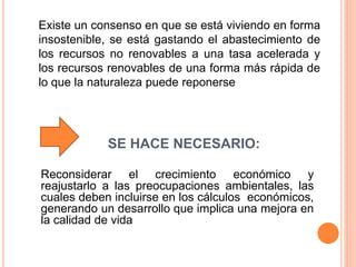 SE HACE NECESARIO:
Reconsiderar el crecimiento económico y
reajustarlo a las preocupaciones ambientales, las
cuales deben incluirse en los cálculos económicos,
generando un desarrollo que implica una mejora en
la calidad de vida
Existe un consenso en que se está viviendo en forma
insostenible, se está gastando el abastecimiento de
los recursos no renovables a una tasa acelerada y
los recursos renovables de una forma más rápida de
lo que la naturaleza puede reponerse
 