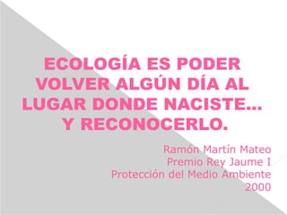 ECOLOGÍA ES PODER
VOLVER ALGÚN DÍA AL
LUGAR DONDE NACISTE...
Y RECONOCERLO.
Ramón Martín Mateo
Premio Rey Jaume I
Protección del Medio Ambiente
2000
 