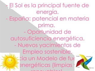 TIEMPO DE CRISIS PERO TAMBIÉN
DE OPORTUNIDADES
- El Sol es la principal fuente de
energía.
- España: potencial en materia
prima.
- Oportunidad de
autosuficiencia energética.
- Nuevos yacimientos de
Empleo sostenible.
- Hacia un Modelo de fuentes
energéticas (limpias y
 