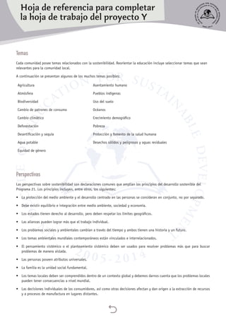 
Temas
Cada comunidad posee temas relacionados con la sostenibilidad. Reorientar la educación incluye seleccionar temas que sean
relevantes para la comunidad local.
A continuación se presentan algunos de los muchos temas posibles:
Agricultura
Atmósfera
Biodiversidad
Cambio de patrones de consumo
Cambio climático
Deforestación
Desertificación y sequía
Agua potable
Equidad de género
Asentamiento humano
Pueblos indígenas
Uso del suelo
Océanos
Crecimiento demográfico
Pobreza
Protección y fomento de la salud humana
Desechos sólidos y peligrosos y aguas residuales
Perspectivas
Las perspectivas sobre sostenibilidad son declaraciones comunes que amplían los principios del desarrollo sostenible del
Programa 21. Los principios incluyen, entre otros, los siguientes:
•	 La protección del medio ambiente y el desarrollo centrado en las personas se consideran en conjunto, no por separado.
•	 Debe existir equilibrio e integración entre medio ambiente, sociedad y economía.
•	 Los estados tienen derecho al desarrollo, pero deben respetar los límites geográficos.
•	 Las alianzas pueden lograr más que el trabajo individual.
•	 Los problemas sociales y ambientales cambian a través del tiempo y ambos tienen una historia y un futuro.
•	 Los temas ambientales mundiales contemporáneos están vinculados e interrelacionados.
•	 El pensamiento sistémico o el planteamiento sistémico deben ser usados para resolver problemas más que para buscar
problemas de manera aislada.
•	 Las personas poseen atributos universales.
•	 La familia es la unidad social fundamental.
•	 Los temas locales deben ser comprendidos dentro de un contexto global y debemos darnos cuenta que los problemas locales
pueden tener consecuencias a nivel mundial.
•	 Las decisiones individuales de los consumidores, así como otras decisiones afectan y dan origen a la extracción de recursos
y a procesos de manufactura en lugares distantes.
Hoja de referencia para completar
la hoja de trabajo del proyecto Y
 