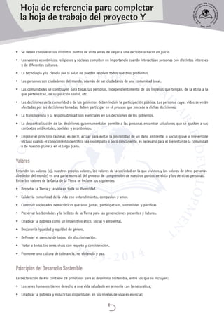 
•	 Se deben considerar los distintos puntos de vista antes de llegar a una decisión o hacer un juicio.
•	 Los valores económicos, religiosos y sociales compiten en importancia cuando interactúan personas con distintos intereses
y de diferentes culturas.
•	 La tecnología y la ciencia por sí solas no pueden resolver todos nuestros problemas.
•	 Las personas son ciudadanos del mundo, además de ser ciudadanos de una comunidad local.
•	 Las comunidades se construyen para todas las personas, independientemente de los ingresos que tengan, de la etnia a la
que pertenezcan, de su posición social, etc.
•	 Las decisiones de la comunidad o de los gobiernos deben incluir la participación pública. Las personas cuyas vidas se verán
afectadas por las decisiones tomadas, deben participar en el proceso que precede a dichas decisiones.
•	 La transparencia y la responsabilidad son esenciales en las decisiones de los gobiernos.
•	 La descentralización de las decisiones gubernamentales permite a las personas encontrar soluciones que se ajusten a sus
contextos ambientales, sociales y económicos.
•	 Emplear el principio cautelar, es decir, actuar para evitar la posibilidad de un daño ambiental o social grave o irreversible
incluso cuando el conocimiento científico sea incompleto o poco concluyente, es necesario para el bienestar de la comunidad
y de nuestro planeta en el largo plazo.
Valores
Entender los valores (ej. nuestros propios valores, los valores de la sociedad en la que vivimos y los valores de otras personas
alrededor del mundo) es una parte esencial del proceso de comprensión de nuestros puntos de vista y los de otras personas.
Entre los valores de la Carta de la Tierra se incluye los siguientes:
•	 Respetar la Tierra y la vida en toda su diversidad.
•	 Cuidar la comunidad de la vida con entendimiento, compasión y amor.
•	 Construir sociedades democráticas que sean justas, participativas, sostenibles y pacíficas.
•	 Preservar las bondades y la belleza de la Tierra para las generaciones presentes y futuras.
•	 Erradicar la pobreza como un imperativo ético, social y ambiental.
•	 Declarar la igualdad y equidad de género.
•	 Defender el derecho de todos, sin discriminación.
•	 Tratar a todos los seres vivos con respeto y consideración.
•	 Promover una cultura de tolerancia, no violencia y paz.
Principios del Desarrollo Sostenible
La Declaración de Río contiene 28 principios para el desarrollo sostenible, entre los que se incluyen:
•	 Los seres humanos tienen derecho a una vida saludable en armonía con la naturaleza;
•	 Erradicar la pobreza y reducir las disparidades en los niveles de vida es esencial;
Hoja de referencia para completar
la hoja de trabajo del proyecto Y
 