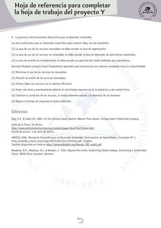 
•	 La guerra es intrínsecamente destructiva para el desarrollo sostenible.
Las tres condiciones para un desarrollo sostenible según Herman Daly, son las siguientes:
(1) La tasa de uso de los recursos renovables no debe exceder su tasa de regeneración.
(2) La tasa de uso de los recursos no renovables no debe exceder la tasa de desarrollo de alternativas sostenibles.
(3) La tasa de emisión de contaminantes no debe exceder la capacitad del medio ambiente para absorberlas.
Donnella Meadows presenta estos lineamientos generales para reestructurar los sistemas mundiales hacia la sostenibilidad:
(1) Minimizar el uso de los recursos no renovables.
(2) Prevenir la erosión de los recursos renovables.
(3) Utilizar todos los recursos con la máxima eficiencia.
(4) Hacer más lento y eventualmente detener el crecimiento exponencial de la población y del capital físico.
(5) Controlar la condición de los recursos, el medio ambiente natural y el bienestar de los humanos.
(6) Mejorar el tiempo de respuesta al estrés ambiental.
Referencias
Daly, H.E. & Cobb J.B. 1989. For the Common Good. Boston: Beacon Press Books. Chelsea Green Publishing Company.
Carta de la Tierra. Sin fecha.
http://www.earthcharterinaction.org/content/pages/Read-the-Charter.html
(Fecha de acceso, 2 de Julio de 2010.)
UNESCO. 2006. Manual de Educación para el Desarrollo Sostenible. Instrumentos de Aprendizaje y Formación Nº 1.
http://unesdoc.unesco.org/images/0015/001524/152453eo.pdf. (Inglés)
También disponible en línea en http://www.esdtoolkit.org/Manual_EDS_esp01.pdf
Meadows, D.H., Meadows, D.L. & Randers, J. 1992. Beyond the Limits: Confronting Global collapse, Envisioning a Sustainable
Future. White River Junction: Vermont.
Hoja de referencia para completar
la hoja de trabajo del proyecto Y
 