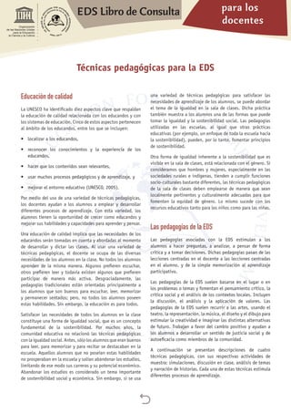 para los
docentes
EDS Libro de Consulta

Organización
de las Naciones Unidas
para la Educación,
la Ciencia y la Cultura
Educación de calidad
La UNESCO ha identificado diez aspectos clave que respaldan
la educación de calidad relacionada con los educandos y con
los sistemas de educación. Cinco de estos aspectos pertenecen
al ámbito de los educandos, entre los que se incluyen:
•	 localizar a los educandos,
•	 reconocer los conocimientos y la experiencia de los
educandos,
•	 hacer que los contenidos sean relevantes,
•	 usar muchos procesos pedagógicos y de aprendizaje, y
•	 mejorar el entorno educativo (UNESCO, 2005).
Por medio del uso de una variedad de técnicas pedagógicas,
los docentes ayudan a los alumnos a emplear y desarrollar
diferentes procesos de aprendizaje. Con esta variedad, los
alumnos tienen la oportunidad de crecer como educandos y
mejorar sus habilidades y capacidades para aprender y pensar.
Una educación de calidad implica que las necesidades de los
educandos serán tomadas en cuenta y abordadas al momento
de desarrollar y dictar las clases. Al usar una variedad de
técnicas pedagógicas, el docente se ocupa de las diversas
necesidades de los alumnos en la clase. No todos los alumnos
aprenden de la misma manera. Algunos prefieren escuchar,
otros prefieren leer y todavía existen algunos que prefieren
participar de manera más activa. Desgraciadamente, las
pedagogías tradicionales están orientadas principalmente a
los alumnos que son buenos para escuchar, leer, memorizar
y permanecer sentados; pero, no todos los alumnos poseen
estas habilidades. Sin embargo, la educación es para todos.
Satisfacer las necesidades de todos los alumnos en la clase
constituye una forma de igualdad social, que es un concepto
fundamental de la sostenibilidad. Por muchos años, la
comunidad educativa no relacionó las técnicas pedagógicas
con la igualdad social. Antes, sólo los alumnos que eran buenos
para leer, para memorizar y para recitar se destacaban en la
escuela. Aquellos alumnos que no poseían estas habilidades
no prosperaban en la escuela y solían abandonar los estudios,
limitando de ese modo sus carreras y su potencial económico.
Abandonar los estudios es considerado un tema importante
de sostenibilidad social y económica. Sin embargo, si se usa
una variedad de técnicas pedagógicas para satisfacer las
necesidades de aprendizaje de los alumnos, se puede abordar
el tema de la igualdad en la sala de clases. Dicha práctica
también muestra a los alumnos una de las formas que puede
tomar la igualdad y la sostenibilidad social. Las pedagogías
utilizadas en las escuelas, al igual que otras prácticas
educativas (por ejemplo, un enfoque de toda la escuela hacia
la sostenibilidad), pueden, por lo tanto, fomentar principios
de sostenibilidad.
Otra forma de igualdad inherente a la sostenibilidad que es
visible en la sala de clases, está relacionada con el género. Si
consideramos que hombres y mujeres, especialmente en las
sociedades rurales e indígenas, tienden a cumplir funciones
socio-culturales bastante diferentes, las técnicas pedagógicas
de la sala de clases deben emplearse de manera que sean
localmente pertinentes y culturalmente adecuadas para que
fomenten la equidad de género. Lo mismo sucede con los
recursos educativos tanto para los niños como para las niñas.
Las pedagogías de la EDS
Las pedagogías asociadas con la EDS estimulan a los
alumnos a hacer preguntas, a analizar, a pensar de forma
crítica y a tomar decisiones. Dichas pedagogías pasan de las
lecciones centradas en el docente a las lecciones centradas
en el alumno, y de la simple memorización al aprendizaje
participativo.
Las pedagogías de la EDS suelen basarse en el lugar o en
los problemas o temas y fomentan el pensamiento crítico, la
crítica social y el análisis de los contextos locales. Incluyen
la discusión, el análisis y la aplicación de valores. Las
pedagogías de la EDS suelen recurrir a las artes, usando el
teatro, la representación, la música, el diseño y el dibujo para
estimular la creatividad e imaginar las distintas alternativas
de futuro. Trabajan a favor del cambio positivo y ayudan a
los alumnos a desarrollar un sentido de justicia social y de
autoeficacia como miembros de la comunidad.
A continuación se presentan descripciones de cuatro
técnicas pedagógicas, con sus respectivas actividades de
muestra: simulaciones, discusión en clase, análisis de temas
y narración de historias. Cada una de estas técnicas estimula
diferentes procesos de aprendizaje.
Técnicas pedagógicas para la EDS
 