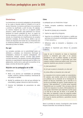 
Simulaciones
Las simulaciones son escenarios pedagógicos y de aprendizaje
en los cuales el docente define el contexto en el cual el
alumno interactúa. Los alumnos participan en los escenarios
y asimilan los significados a partir de ellos. Por ejemplo,
los alumnos imaginan que viven en un pequeño pueblo
pesquero y deben aprender cómo administrar los recursos
pesqueros de manera sostenible (es decir, sin agotar los
recursos pesqueros o privar de comida a los habitantes). A
menudo, las simulaciones son simplificaciones de conceptos
abstractos complejos. Al mismo tiempo, debido a que son
síntesis de situaciones del mundo real, las simulaciones dan
un sentido de realidad y de esta manera, atraen y motivan a
educandos de todas las edades.
Por qué
Los conceptos asociados con la sostenibilidad suelen ser
abstractos y complejos. Las simulaciones disminuyen la
complejidad y destacan los aspectos sobresalientes. Las
simulaciones entregan maneras concretas para enseñar
conceptos abstractos. Dar ejemplos concretos para conceptos
abstractos es especialmente importante para los niños y los
adolescentes, muchos de los cuales aún se encuentran en las
etapas concretas del desarrollo cognitivo.
Relación con las pedagogías de la EDS
Simulaciones:
•	 Atraer a los alumnos con modalidades de aprendizaje
visuales, auditivas y táctiles-cinestéticas, fomentando de
esta manera la equidad.
•	 Abordar los problemas de la vida real que enfrentan las
comunidades y agregar relevancia al plan de estudios.
•	 Fomentar las habilidades de pensamiento de orden
superior.
Cómo
La pedagogía que usa simulaciones incluye:
•	 Enseñar conceptos académicos relacionados con la
simulación;
•	 Describir el contexto de la simulación;
•	 Explicar las reglas de la simulación;
•	 Supervisar las actividades de los alumnos a medida que
participan en la simulación y reorientarlas cuidadosamente
si fuera necesario; y
•	 Reflexionar sobre la simulación y remontarse a los
conceptos.
La reflexión es importante para reforzar los conceptos
académicos.
Luego de usar la simulación en clases es importante
procesar la simulación para saber si los alumnos
aprendieron lo que el profesor esperaba. La discusión
también otorga al profesor la oportunidad para tratar
cualquier concepto erróneo que pudiera surgir. Use las tres
preguntas siguientes para procesar la simulación:
(1) ¿Qué aprendieron?
(2) ¿En qué se parece la simulación a la vida real?
(3) ¿Cómo difiere la simulación de la vida real?
Las respuestas de los alumnos pueden ser sorprendentes.
Por ejemplo, para enseñar acerca de la sostenibilidad,
una profesora usó la simulación de la Investigación de
Gestión de Recursos Sostenibles, que se describe en la
sección de actividades de muestra. Cuando preguntó a los
alumnos “¿Qué aprendieron?”, el primer grupo respondió
“Aprendimos que no es posible”. Hizo una pausa antes de
escribir esa respuesta en la pizarra. Afortunadamente, los
otros grupos intervinieron para explicarle al primer grupo
y al resto de la clase que, de hecho, sí era posible. De
este modo, las respuestas a estas tres preguntas pueden
entregar al docente un alto nivel de entendimiento acerca
de lo que los alumnos percibieron y aprendieron durante
la simulación.
Véase la actividad de muestra: Investigación sobre Gestión
Pesquera Sostenible: Una actividad de simulación.
Técnicas pedagógicas para la EDS
 
