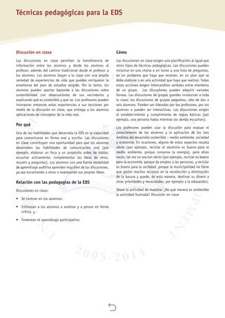 
Técnicas pedagógicas para la EDS
Discusión en clase
Las discusiones en clase permiten la transferencia de
información entre los alumnos y desde los alumnos al
profesor, además del camino tradicional desde el profesor a
los alumnos. Los alumnos llegan a la clase con una amplia
variedad de experiencias de vida que pueden enriquecer la
enseñanza del plan de estudios exigido. Por lo tanto, los
alumnos pueden aportar bastante a las discusiones sobre
sostenibilidad con observaciones de sus vecindarios y
explicando qué es sostenible y qué no. Los profesores pueden
incorporar entonces estas experiencias a sus lecciones por
medio de la discusión en clase, que entrega a los alumnos
aplicaciones de conceptos de la vida real.
Por qué
Una de las habilidades que desarrolla la EDS es la capacidad
para comunicarse en forma oral y escrita. Las discusiones
en clase constituyen una oportunidad para que los alumnos
desarrollen las habilidades de comunicación oral (por
ejemplo, elaborar un foco y un propósito antes de hablar,
escuchar activamente, complementar las ideas de otros,
resumir y preguntar). Los alumnos con una fuerte modalidad
de aprendizaje auditiva aprenden muy bien de las discusiones,
ya sea escuchando a otros o expresando sus propias ideas.
Relación con las pedagogías de la EDS
Discusiones en clase:
•	 Se centran en los alumnos:
•	 Estimulan a los alumnos a analizar y a pensar en forma
crítica, y
•	 Fomentan el aprendizaje participativo.
Cómo
Las discusiones en clase exigen una planificación al igual que
otros tipos de técnicas pedagógicas. Las discusiones pueden
incluirse en una charla o en torno a una lista de preguntas,
en un problema que haya que resolver, en un plan que se
deba elaborar o en una actividad que haya que realizar. Todas
estas acciones exigen intercambios verbales entre miembros
de un grupo. Las discusiones pueden adquirir variadas
formas. Las discusiones de grupos grandes involucran a toda
la clase; las discusiones de grupos pequeños, sólo de dos a
seis alumnos. Pueden ser lideradas por los profesores, por los
alumnos o pueden ser interactivas. Las discusiones exigen
el establecimiento y cumplimiento de reglas básicas (por
ejemplo, una persona habla mientras los demás escuchan).
Los profesores pueden usar la discusión para evaluar el
conocimiento de los alumnos y la aplicación de los tres
ámbitos del desarrollo sostenible – medio ambiente, sociedad
y economía. En ocasiones, alguno de estos aspectos resulta
obvio (por ejemplo, reciclar el aluminio es bueno para el
medio ambiente, porque conserva la energía), pero otras
veces, tal vez no sea tan obvio (por ejemplo, reciclar es bueno
para la economía, porque da empleo a las personas, y reciclar
es bueno para la sociedad ,porque la municipalidad no tiene
que gastar muchos recursos en la recolección y eliminación
de la basura y puede, de esta manera, destinar su dinero a
otras prioridades y necesidades, por ejemplo a la educación).
Véase la actividad de muestra: ¿De qué manera es sostenible
la actividad ilustrada? Discusión en clase
 