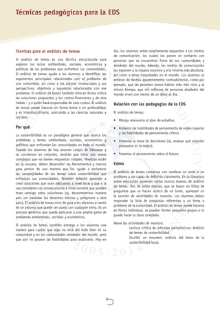 
Técnicas pedagógicas para la EDS
Técnicas para el análisis de temas
El análisis de temas es una técnica estructurada para
explorar las raíces ambientales, sociales, económicas y
políticas de los problemas que enfrentan las comunidades.
El análisis de temas ayuda a los alumnos a identificar los
argumentos principales relacionados con el problema de
una comunidad, así como a los actores involucrados y sus
perspectivas, objetivos y supuestos relacionados con ese
problema. El análisis de temas también mira en forma crítica
las soluciones propuestas y los costos-financieros y de otra
índole—y a quién hará responsable de esos costos. El análisis
de temas puede hacerse en forma breve o en profundidad;
y es interdisciplinario, acercando a las ciencias naturales y
sociales.
Por qué
La sostenibilidad es un paradigma general que abarca los
problemas y temas ambientales, sociales, económicos y
políticos que enfrentan las comunidades en todo el mundo.
Cuando los alumnos de hoy asuman cargos de liderazgo y
se conviertan en votantes, tendrán que lidiar con temas
complejos que no tienen respuestas simples. Mientras estén
en la escuela, deben desarrollar las herramientas y marcos
para pensar de una manera que los ayude a esclarecer
las complejidades de los temas sobre sostenibilidad que
enfrentan sus comunidades. También deberán aprender a
crear soluciones que sean adecuadas a nivel local y que a la
vez consideren las consecuencias a nivel mundial que pueden
traer consigo estas soluciones (ej. descontaminar nuestro
país sin trasladar los desechos tóxicos y peligrosos a otro
país). El análisis de temas sirve de guía a los alumnos a través
de un proceso que puede ser usado con cualquier tema. Es un
proceso genérico que puede aplicarse a una amplia gama de
problemas ambientales, sociales y económicos.
El análisis de temas también entrega a los alumnos una
manera para captar que algo no está del todo bien en su
comunidad y en las comunidades alrededor del mundo, pero
que aún no poseen las habilidades para explorarlo. Hoy en
día, los alumnos están ampliamente expuestos a los medios
de comunicación, los cuales los ponen en contacto con
personas que se encuentran fuera de sus comunidades y
alrededor del mundo. Además, los medios de comunicación
los exponen a la riqueza excesiva y a la miseria más absoluta,
así como a otras inequidades en el mundo. Los alumnos se
enteran de hechos aparentemente contradictorios, como por
ejemplo, que las personas nunca habían sido más ricas y al
mismo tiempo, que mil millones de personas alrededor del
mundo viven con menos de un dólar al día.
Relación con las pedagogías de la EDS
El análisis de temas:
•	 Otorga relevancia al plan de estudios.
•	 Fomenta las habilidades de pensamiento de orden superior
y las habilidades de pensamiento crítico.
•	 Fomenta la toma de decisiones (ej. evaluar qué solución
propuesta es la mejor).
•	 Fomenta el pensamiento sobre el futuro.
Cómo
El análisis de temas comienza con nombrar un tema o un
problema y ser capaz de definirlo claramente. En la literatura
sobre educación aparecen varios marcos buenos de análisis
de temas. Dos de estos marcos, que se basan en listas de
preguntas que se hacen acerca de un tema, aparecen en
la sección de actividades de muestra. Los alumnos deben
responder la lista de preguntas referentes a un tema o
problema de la comunidad. El análisis de temas puede hacerse
en forma individual, se pueden formar pequeños grupos o lo
puede hacer la clase completa.
Véase las actividades de muestra:
Lectura crítica de artículos periodísticos: Análisis
de temas de sostenibilidad.
Escribir un resumen: análisis del tema de la
sostenibilidad local.
 