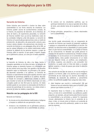 
Técnicas pedagógicas para la EDS
Narración de historias
Contar historias para transmitir e ilustrar las ideas sobre
sostenibilidad es una forma atractiva de enseñanza. Las
historias pueden sacarse de acontecimientos actuales, de
la historia, de programas de televisión, de la literatura, de
obras de teatro y de experiencias personales. La narración
de historias también hace uso de las tradiciones orales de
las sociedades indígenas y del arte popular. La narración de
historias se ha practicado por generaciones como un medio de
entretención, de educación y de preservación cultural y para
inculcar valores morales a las generaciones más jóvenes. La
narración de historias es una pedagogía eficaz de la EDS, ya
que los valores reflejados en los relatos tradicionales suelen
contener la sabiduría de las personas mayores o surgen de
historias sobre la creación, lo que ayuda a impartir respeto
por el patrimonio cultural, así como por el medio ambiente.
Por qué
La narración de historias da vida a las ideas, teorías y
conceptos aprendidos en los libros de texto. La narración de
historias agrega un elemento humano a la información que
de otra manera sería muy árida. Esto permite a los docentes
transmitir mejor la información, los principios y los valores
del desarrollo sostenible a los alumnos. La narración de
historias es especialmente buena para aquellos alumnos cuya
modalidad de aprendizaje preferida es la auditiva. Recordar
un listado de conceptos y definiciones aisladas es difícil,
pero recordar la trama de una historia relacionada con esos
conceptos puede ser más fácil para los alumnos. Un relato
también puede ser una manera no amenazadora de facilitar el
proceso de aprendizaje de los alumnos. Los relatos atraen a
personas de todas las edades y capacidades.
Relación con las pedagogías de la EDS
Narración de historias:
•	 Se vincula con los conocimientos tradicionales e indígenas
y traspasa su sabiduría de una generación a otra;
•	 Involucra a los estudiantes con el patrimonio cultural y
con la cuarta dimensión de la sostenibilidad, la cultura;
•	 Se conecta con los estudiantes auditivos, que no
participan totalmente en la clase al aprender de los libros
de texto, para abordar temas de la equidad en la sala de
clases;
•	 Incluye principios, perspectivas y valores relacionados
con la sostenibilidad.
Cómo
Una lección puede estructurarse con un componente de
narración de historias que muestre el contenido académico
o agregue un componente de sostenibilidad a la lección. Por
ejemplo, las relaciones entre un depredador y su presa pueden
tener un giro hacia la sostenibilidad, si se cuenta la historia
de las consecuencias no deseadas que puede provocar la
introducción de especies no autóctonas (ej. introducir conejos
en Australia). En vez de avanzar con el contenido de la clase
narrando hechos, éstos pueden estructurarse en un relato
con una situación inicial, un conflicto, una complicación,
un clímax, suspenso, una solución y una conclusión. Con
la práctica, se puede variar el ritmo del relato y se puede
generar suspenso, a través de pausas para atraer la atención
de los alumnos.
Una variación de este plan de clases es, en vez de entregar la
solución a la historia, pedir a los alumnos que la imaginen,
permitiendo de ese modo que los alumnos desarrollen las
habilidades de resolución de problemas y pensamiento
crítico. Los profesores pueden hacer preguntas tales como:
•	 ¿Qué imaginan que ocurrirá a continuación? ¿De qué
manera es esa una extensión lógica para la historia? ¿Qué
piensan que hubiera ocurrido si…?
Es importante llevar la historia a los contenidos de la
clase y al tema de la sostenibilidad. Los profesores pueden
preguntar, por ejemplo, ¿de qué manera esta historia muestra
la sostenibilidad y sus principios y valores? Es importante
vincular abiertamente la historia con el contenido de la
clase; si bien, el vínculo entre la historia y el contenido de
la clase es obvio para el/la profesor(a), puede no ser obvio
para los alumnos.
 