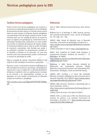 
Técnicas pedagógicas para la EDS
Combinar técnicas pedagógicas
Existen muchas otras técnicas pedagógicas que involucran a
los alumnos en el aprendizaje participativo y en las habilidades
de pensamiento de orden superior. En Internet existen muchos
planes de clases basados en diferentes técnicas pedagógicas
y de aprendizaje. Parte del desafío consiste en tener un plan
coherente para usar una variedad de técnicas de manera de
lograr los objetivos de aprendizaje (ej. fomentando tanto el
aprendizaje individual como colaborativo) así como también
para enseñar el contenido del programa de estudios exigido.
La Herramienta Analítica 8 de la Lente de la EDS: Estrategias
de enseñanza y aprendizaje, está diseñada para ayudar a
los profesores a equilibrar los planteamientos centrados en
los docentes y centrados en los educandos, así como para
examinar cómo estos planteamientos pueden combinarse en
un proceso de aprendizaje de la EDS.
Véase la actividad de muestra: Herramienta Analítica 8 del
Lente de la EDS: Estrategias de enseñanza y aprendizaje.
Para tener acceso a la Herramienta Analítica 8 del Lente de la
EDS: Estrategias de enseñanza y aprendizaje, abra el siguiente
hipervínculo y vaya a la página 69. La Herramienta Analítica
8 fomenta el equilibrio entre los planteamientos centrados
en los docentes y los planteamientos centrados en los
educandos, así como también la combinación de diferentes
procesos de enseñanza y aprendizaje.
http://unesdoc.unesco.org/images/0019/001908/190898s.
pdf
Referencias
Clark, P. 2000. Teaching Controversial Issues, Green Teacher,
Vol. 62.
McKeown-Ice, R., & Dendinger, R. 2008. Teaching, learning,
and assessing environmental issues. Journal of Geography,
Vol. 107, págs. 161 – 166.
UNESCO. 2006. Manual de Educación para el Desarrollo
Sostenible. Instrumentos de Aprendizaje y Formación Nº 1.
http://unesdoc.unesco.org/images/0015/001524/152453eo.
pdf (Inglés)
También disponible en línea en http://www.esdtoolkit.org
NAAEE. 2010. Guidelines for Twelfth Grade. Excellence in
Environmental Education, Guidelines for Learning K – 12.
Washington, DC: NAAEE.
http://resources.spaces3.com/89c197bf-e630-42b0-ad9a-
91f0bc55c72d.pdf (Inglés)
Rosenberg, E. 2009. Teacher Education Workbook for
Environment and Sustainability Education. Rhodes
University Environmental Education and Sustainability Unit,
Grahamstown. Distribuido a través de Share-Net Howick.
UNESCO. 2005. Contribuir a un Futuro Más Sostenible:
Educación de Calidad, Habilidades de Vida y Educación para el
Desarrollo Sostenible. París: UNESCO. http://unesdoc.unesco.
org/images/0014/001410/141019e.pdf (Inglés)
UNESCO. 2006. Narración. Enseñanza y Aprendizaje para un
Futuro Sostenible, versión 4.
http://www.unesco.org/education/tlsf/mods/theme_d/
mod21.html
(Inglés) (Fecha de acceso, 6 de agosto de 2010.)
UNESCO. 2010. La Lente para la EDS: Una herramienta para
examinar las políticas y las prácticas. Instrumentos de
Aprendizaje y Formación, Nº 2. http://unesdoc.unesco.org/
images/0019/001908/190898s.pdf
 