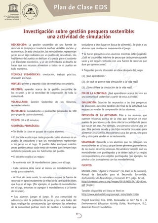 Plan de Clase EDS

Organización
de las Naciones Unidas
para la Educación,
la Ciencia y la Cultura
Investigación sobre gestión pesquera sostenible:
una actividad de simulación
DESCRIPCIÓN: La gestión sostenible de una fuente de
recursos es compleja e involucra muchas variables sociales y
económicas. En esta simulación, los mondadientes representan
peces en un lago rodeados por un pueblo de pescadores. Los
habitantes del pueblo se dedican a la pesca para el sustento
y el bienestar económico, y se ven enfrentados al desafío de
hacer que sus recursos alimenten a todos en el pueblo en
todo momento.
TÉCNICAS PEDAGÓGICAS: simulación, trabajo práctico,
discusión en clase.
NIVELES: primer y segundo ciclo de enseñanza secundaria.
OBJETIVO: aprender acerca de la gestión sostenible de
los recursos y de la necesidad de cooperación de toda la
comunidad.
VOCABULARIO: Gestión Sostenible de los Recursos,
reabastecimiento.
MATERIALES: mondadientes o piedrecitas (alrededor de 120
por grupo de cuatro alumnos).
TIEMPO: 30 a 60 minutos.
SECUENCIA PEDAGÓGICA:
• Se divide la clase en grupos de cuatro alumnos.
• El docente explica que cada grupo de cuatro alumnos es un
pueblo de pescadores y que los mondadientes representan
a los peces en el lago. El pueblo debe averiguar cuántos
peces pueden pescar cada ronda de manera que siempre haya
suficiente pescado para los habitantes del pueblo.
• El docente explica las reglas:
- Se comienza con 16 mondadientes (peces) en el lago.
- Cada persona debe sacar al menos un mondadientes por
ronda para sobrevivir.
- Al final de cada ronda, la naturaleza repone la fuente de
recursos en aproximadamente la mitad de la cantidad de peces
que hay en el lago. (Por ejemplo, si quedan 8 mondadientes
en el lago, entonces se agregan 4 mondadientes a la fuente
de recursos).
• Los alumnos juegan el juego. Si una comunidad no
administra bien la población de peces y los saca todos del
lago, explique las consecuencias (por ejemplo, los miembros
de la comunidad podrían morir de hambre o tendrían que
trasladarse a otro lugar en busca de alimento). Se pide a los
alumnos que comiencen nuevamente el juego.
• Se hacen preguntas a los alumnos mientras están jugando:
¿Cuál es la cantidad máxima de peces que cada persona puede
sacar y así seguir contando con una fuente de recursos que
dure por generaciones?
• Preguntas para la discusión en clase después del juego:
(1) ¿Qué aprendieron?
(2) ¿En qué se parece esta simulación a la vida real?
(3) ¿Cómo difiere la simulación de la vida real?
FIN DE LA ACTIVIDAD: ¿Qué aprendieron acerca de vivir en
una comunidad sostenible a partir de esta actividad?
EVALUACIÓN: Escuchar las respuestas a las tres preguntas
de discusión, así como también del final de la actividad. Las
respuestas revelan la comprensión de los alumnos.
EXTENSIÓN DE LA ACTIVIDAD: Pida a los alumnos que
cuenten historias acerca de la vida que llevarían en este
pueblo de pescadores y de cómo afecta la cantidad de peces
que sacan del mar. Por ejemplo, una persona soltera saca un
pez. Otra persona casada y con hijos necesita tres peces para
alimentar a su familia. Otra persona saca dos peces, uno para
ella y otro para vender en su restaurante.
SEGURIDAD: Recuerde a los alumnos que no coloquen los
mondadientesensuboca,yaquetienengérmenesprovenientes
de las manos de otras personas. Recuérdeles también que los
mondadientes son puntiagudos y se deben aplicar las reglas
correspondientes a los objetos puntiagudos (por ejemplo, no
pinchar a los compañeros con los mondadientes).
FUENTES:
UNESCO. 2006. “Agotar o Preservar” (To drain or to sustain).
Manual de Educación para el Desarrollo Sostenible.
Instrumentos de Aprendizaje y Formación Nº1, págs. 62-63.
http://unesdoc.unesco.org/images/0015/001524/152453eo.
pdf (Inglés)
También disponible en línea en html en
http://www.esdtoolkit.org/concept_intro/drain1.htm
Project Learning Tree. 1995. Renewable or not? Pre K – 8
Environmental Education Activity Guide. Washington, D.C.
American Forest Foundation.
 