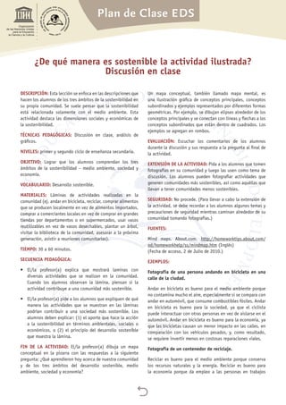 Plan de Clase EDS

Organización
de las Naciones Unidas
para la Educación,
la Ciencia y la Cultura
DESCRIPCIÓN: Esta lección se enfoca en las descripciones que
hacen los alumnos de los tres ámbitos de la sostenibilidad en
su propia comunidad. Se suele pensar que la sostenibilidad
está relacionada solamente con el medio ambiente. Esta
actividad destaca las dimensiones sociales y económicas de
la sostenibilidad.
TÉCNICAS PEDAGÓGICAS: Discusión en clase, análisis de
gráficos.
NIVELES: primer y segundo ciclo de enseñanza secundaria.
OBJETIVO: Lograr que los alumnos comprendan los tres
ámbitos de la sostenibilidad – medio ambiente, sociedad y
economía.
VOCABULARIO: Desarrollo sostenible.
MATERIALES: Láminas de actividades realizadas en la
comunidad (ej. andar en bicicleta, reciclar, comprar alimentos
que se producen localmente en vez de alimentos importados,
comprar a comerciantes locales en vez de comprar en grandes
tiendas por departamentos o en supermercados, usar vasos
reutilizables en vez de vasos desechables, plantar un árbol,
visitar la biblioteca de la comunidad, asesorar a la próxima
generación, asistir a reuniones comunitarias).
TIEMPO: 30 a 60 minutos.
SECUENCIA PEDAGÓGICA:
•	 El/la profesor(a) explica que mostrará laminas con
diversas actividades que se realizan en la comunidad.
Cuando los alumnos observan la lámina, piensan si la
actividad contribuye a una comunidad más sostenible.
•	 El/la profesor(a) pide a los alumnos que expliquen de qué
manera las actividades que se muestran en las láminas
podrían contribuir a una sociedad más sostenible. Los
alumnos deben explicar: (1) el aporte que hace la acción
a la sostenibilidad en términos ambientales, sociales o
económicos, o (2) el principio del desarrollo sostenible
que muestra la lámina.
FIN DE LA ACTIVIDAD: El/la profesor(a) dibuja un mapa
conceptual en la pizarra con las respuestas a la siguiente
pregunta: ¿Qué aprendieron hoy acerca de nuestra comunidad
y de los tres ámbitos del desarrollo sostenible, medio
ambiente, sociedad y economía?
Un mapa conceptual, también llamado mapa mental, es
una ilustración gráfica de conceptos principales, conceptos
subordinados y ejemplos representados por diferentes formas
geométricas. Por ejemplo, se dibujan elipses alrededor de los
conceptos principales y se conectan con líneas y flechas a los
conceptos subordinados que están dentro de cuadrados. Los
ejemplos se agregan en rombos.
EVALUACIÓN: Escuchar los comentarios de los alumnos
durante la discusión y sus respuesta a la pregunta al final de
la actividad.
EXTENSIÓN DE LA ACTIVIDAD: Pida a los alumnos que tomen
fotografías en su comunidad y luego las usen como tema de
discusión. Los alumnos pueden fotografiar actividades que
generen comunidades más sostenibles, así como aquéllas que
llevan a tener comunidades menos sostenibles.
SEGURIDAD: No procede. (Para llevar a cabo la extensión de
la actividad, se debe recordar a los alumnos algunos temas y
precauciones de seguridad mientras caminan alrededor de su
comunidad tomando fotografías.)
FUENTES:
Mind maps. About.com. http://homeworktips.about.com/
od/homeworkhelp/ss/mindmap.htm (Inglés)
(Fecha de acceso, 2 de Julio de 2010.)
EJEMPLOS:
Fotografía de una persona andando en bicicleta en una
calle de la ciudad.
Andar en bicicleta es bueno para el medio ambiente porque
no contamina mucho el aire, especialmente si se compara con
andar en automóvil, que consume combustibles fósiles. Andar
en bicicleta es bueno para la sociedad, ya que el ciclista
puede interactuar con otras personas en vez de aislarse en el
automóvil. Andar en bicicleta es bueno para la economía, ya
que las bicicletas causan un menor impacto en las calles, en
comparación con los vehículos pesados, y, como resultado,
se requiere invertir menos en costosas reparaciones viales.
Fotografía de un contenedor de reciclaje.
Reciclar es bueno para el medio ambiente porque conserva
los recursos naturales y la energía. Reciclar es bueno para
la economía porque da empleo a las personas en trabajos
¿De qué manera es sostenible la actividad ilustrada?
Discusión en clase
 