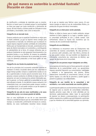 
de clasificación y embalaje de materiales para su reventa.
Reciclar es bueno para la sociedad porque la municipalidad
no tiene que pagar por tanta recolección y eliminación de
basura. De esta manera, el dinero puede ser utilizado en otras
prioridades y necesidades, tales como la educación.
Fotografía de un mercado local.
Comprar productos que se producen localmente es mejor para
el medio ambiente, ya que se requiere menos energía para
transportarlos al mercado. Los alimentos que se producen en
lugares lejanos requieren grandes cantidades de combustibles
fósiles para ser transportados al mercado, aumentando así los
gases de efecto invernadero en la atmósfera y contribuyendo
al calentamiento de la tierra. Al comprar alimentos que se
producen localmente se está apoyando financieramente a los
granjeros locales y a sus familias. Al comprar los productos
locales se contribuye al bienestar de la comunidad, en cuanto
a que los alimentos producidos a nivel local suelen ser más
nutritivos.
Fotografía de una tienda de propiedad local.
Uno de los principios de la economía sostenible consiste en
mantener el dinero circulando dentro de una comunidad el
mayor tiempo posible. Comprar a comerciantes locales en vez
de a supermercados es bueno para la economía local. Si las
personas compran productos en tiendas de bajos precios, las
ganancias van para la empresa y los actores interesados que,
por lo general, no forman parte de la comunidad en la cual
está ubicada la tienda. Si una persona compra vestuario a un
comerciante local, ese comerciante puede comprar comida a
un granjero local, el cual puede comprar un par de zapatos al
comerciante local, y así sucesivamente.
Fotografía de una pila de vasos reutilizables y de vasos
desechables junto a un envase grande de bebida.
Usar un vaso reutilizable en vez de un vaso desechable
reduce la cantidad de basura que las comunidades tienen que
manejar. La recolección y eliminación de basura es costosa.
Además, los vasos reutilizables necesitan menos energía
de la que se requiere para fabricar vasos nuevos. Al usar
menos energía se reduce el uso de combustibles fósiles y la
producción de gases de efecto invernadero.
Fotografía de un árbol joven recién plantado.
Plantar un árbol es bueno para el medio ambiente, porque
mantiene la tierra vegetal en su lugar y también ayuda a
la comunidad purificando el aire y dando sombra. Este
enfriamiento natural es mucho más económico que los
sistemas de aire acondicionado mecánicos.
Fotografía de una biblioteca.
Las bibliotecas se encuentran entre las instituciones más
sostenibles de nuestras comunidades. No sólo permiten a
las personas pedir prestado y leer más libros y revistas de
las que pueden costear, sino que también son depósitos de
información comunitaria (ej. colecciones de diarios), que
apoyan las decisiones de la comunidad.
Fotografía de una persona mayor trabajando con niños.
Los programas de tutorías para la futura generación son parte
importante de la sostenibilidad social. Las generaciones
mayores necesitan transmitir sus conocimientos, habilidades
y sabiduría a las generaciones más jóvenes. Dichas
interacciones transmiten el conocimiento cultural, el cual
aporta riqueza a la vida de las personas y puede ayudar a
prevenir la pobreza o las enfermedades.
Fotografía de una reunión de la comunidad o del
vecindario, o un cartel anunciando una reunión pública.
Laparticipaciónpúblicaesunaherramientaoformaimportante
de negociar para la creación de comunidades sostenibles.
Aquellas personas cuyas vidas se verán afectadas por las
decisiones gubernamentales deben tener la oportunidad
de expresar sus deseos y preocupaciones. La participación
pública requiere de un público que esté dispuesto a participar
y que los miembros de la comunidad expresen sus opiniones.
¿De qué manera es sostenible la actividad ilustrada?
Discusión en clase
 