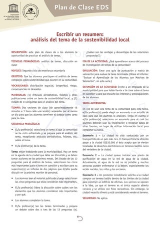 Plan de Clase EDS

Organización
de las Naciones Unidas
para la Educación,
la Ciencia y la Cultura
Escribir un resumen:
análisis del tema de la sostenibilidad local
DESCRIPCIÓN: este plan de clases da a los alumnos la
oportunidad de practicar el análisis de temas.
TÉCNICAS PEDAGÓGICAS: análisis de temas, discusión en
clase
NIVELES: Segundo ciclo de enseñanza secundaria
OBJETIVO: Que los alumnos practiquen el análisis de temas
complejos sobre sostenibilidad que ocurren en su comunidad.
VOCABULARIO: distribución espacial, longevidad, riesgo,
consecuencias no deseadas.
MATERIALES: (1) Artículos periodísticos, folletos y otras
publicaciones sobre un tema de sostenibilidad local, y (2)
listado de 13 preguntas para el análisis del tema.
TIEMPO: Dos sesiones de clase (de aproximadamente 45
minutos a 1 hora cada una sesión) separadas por al menos
un día para que los alumnos terminen el trabajo como tarea
para la casa.
SECUENCIA PEDAGÓGICA:
•	 El/la profesor(a) selecciona un tema al que la comunidad
se ha visto enfrentada y se prepara para el análisis del
tema, recopilando artículos periodísticos, folletos, etc.
sobre el tema.
•	 El/la profesor(a) da la tarea.
Tarea: están trabajando para la municipalidad. Hay un tema
en la agenda de la ciudad que debe ser discutido y se deben
tomar acciones en los próximos meses. Del listado de las 13
preguntas para el análisis de temas, seleccionen las cinco
más importantes para el tema en cuestión y escriban para su
supervisor(a) un informe de dos páginas que él/ella puede
discutir en la próxima reunión de personal.
•	 Los alumnos leen el material publicado y luego seleccionan
las cinco preguntas que ellos consideran más importantes.
•	 El/la profesor(a) lidera la discusión sobre cuáles son los
elementos que los alumnos consideran más importantes
y por qué.
•	 Los alumnos completan la tarea.
•	 El/la profesor(a) lee las tareas terminadas y prepara
un debate sobre dos o tres de las 13 preguntas (ej.
¿Cuáles son las ventajas y desventajas de las soluciones
propuestas?)
FIN DE LA ACTIVIDAD: ¿Qué aprendieron acerca del proceso
de investigación de temas de la comunidad?
EVALUACIÓN: Crear una guía de puntuación o matriz de
valoración para evaluar la tarea terminada. (Véase el informe:
“Evaluar el Aprendizaje de los Alumnos con Matrices de
Valoración”, en esta serie.)
EXTENSIÓN DE LA ACTIVIDAD: Invite a un empleado de la
municipalidad para que hable frente a la clase sobre el tema
en cuestión y para que escuche los intereses y preocupaciones
de los alumnos.
TAREA ALTERNATIVA:
En vez de usar una tema de la comunidad para esta tarea,
el/la profesor(a) puede elegir un escenario o un estudio de
caso para que los alumnos lo analicen. Tenga en cuenta si
el/la profesor(a) selecciona un escenario para el cual los
alumnos deberán usar su imaginación o recopilar datos de
otras fuentes, en lugar de utilizar información local para
completar su tarea.
Escenario 1 – La ciudad ha sido contactada por un
transportista de un país más rico. El transportista ha ofrecido
pagar a la ciudad US$20.000 si ésta acepta que se viertan
toneladas de desechos electrónicos en terrenos baldíos cerca
del vertedero de la ciudad.
Escenario 2 – La ciudad quiere instalar una planta de
purificación de agua en la red de agua de la ciudad.
Actualmente, el agua de la red no es potable y muchas
personas pueden enfermarse si la beben, especialmente los
recién nacidos, los niños y los ancianos.
Escenario 3 – Un promotor inmobiliario solicita a la ciudad
comprar un terreno baldío dentro de los límites de la ciudad
para construir un edificio de oficinas. Los vecinos se oponen
a la idea, ya que el terreno es el único espacio abierto
cercano y se utiliza con fines recreativos. Sin embargo, la
ciudad necesita dinero y está considerando vender el terreno.
SEGURIDAD: No aplica.
 