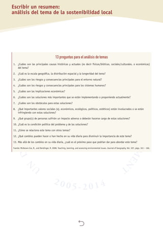 
Escribir un resumen:
análisis del tema de la sostenibilidad local
13 preguntas para el análisis de temas
1.	 ¿Cuáles son las principales causas históricas y actuales (es decir físicas/bióticas, sociales/culturales, o económicas)
	 del tema?
2.	 ¿Cuál es la escala geográfica, la distribución espacial y la longevidad del tema?
3.	 ¿Cuáles son los riesgos y consecuencias principales para el entorno natural?
4.	 ¿Cuáles son los riesgos y consecuencias principales para los sistemas humanos?
5.	 ¿Cuáles son las implicaciones económicas?
6.	 ¿Cuáles son las soluciones más importantes que se están implementando o proponiendo actualmente?
7.	 ¿Cuáles son los obstáculos para estas soluciones?
8.	 ¿Qué importantes valores sociales (ej. económicos, ecológicos, políticos, estéticos) están involucrados o se están 	
	 infringiendo con estas soluciones?
9.	 ¿Qué grupo(s) de personas sufrirán un impacto adverso o deberán hacerse cargo de estas soluciones?
10.	¿Cuál es la condición política del problema y de las soluciones?
11.	¿Cómo se relaciona este tema con otros temas?
12.	¿Qué cambios pueden hacer o han hecho en su vida diaria para disminuir la importancia de este tema?
13.	Más allá de los cambios en su vida diaria, ¿cuál es el próximo paso que podrían dar para abordar este tema?
Fuente: McKeown-Ice, R., and Dendinger, R. 2008. Teaching, learning, and assessing environmental issues. Journal of Geography, Vol. 107, págs. 161 – 166.
 