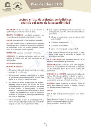 Plan de Clase EDS

Organización
de las Naciones Unidas
para la Educación,
la Ciencia y la Cultura
Lectura crítica de artículos periodísticos:
análisis del tema de la sostenibilidad
DESCRIPCIÓN: El plan de clases da a los alumnos la
oportunidad para practicar el análisis de temas.
TÉCNICAS PEDAGÓGICAS: aprendizaje cooperativo con
“rompecabezas”, análisis de temas y discusión en clase.
NIVELES: primer y segundo ciclo de enseñanza secundaria.
OBJETIVO: Dar a los alumnos la oportunidad para aprender a
leer en forma crítica los artículos periodísticos sobre temas
de sostenibilidad locales. Los alumnos aprenderán también
acerca de su comunidad durante el proceso.
VOCABULARIO: supuestos, manipulación, controversia.
MATERIALES: Tres artículos periodísticos sobre un tema
polémico de interés local, que esté relacionado con la
sostenibilidad.
TIEMPO: 45 a 75 minutos.
SECUENCIA PEDAGÓGICA:
•	 El/la profesor(a) divide la clase en equipos de aprendizaje
(ej. grupos de tres alumnos).
•	 El/la profesor(a) entrega a cada alumno en el equipo
de aprendizaje una copia de uno de los artículos. Cada
alumno lee su artículo en silencio, dos veces.
•	 Los alumnos se separan en tres grupos de “expertos”
temporales según el artículo que les tocó leer en los
grupos de expertos. (Por ejemplo, todos los que leyeron
el artículo número 1 se sientan juntos). Los alumnos
identifican y analizan los puntos principales de su lectura
y ensayan cómo presentarlos a sus equipos de aprendizaje.
Se separan los tres grupos de expertos y se vuelve a reunir
cada grupo de aprendizaje.
•	 Cada persona dentro del grupo de aprendizaje presenta la
información de su artículo periodístico. Los demás dentro
del grupo le hacen preguntas para aclarar dudas.
•	 Cada equipo de aprendizaje escribe las respuestas a las
cuatro preguntas siguientes, sobre la base de los artículos
periodísticos.
›› ¿De qué se trata el tema y cómo se relaciona con la
sostenibilidad?
›› ¿Cuáles son los argumentos?
›› ¿Cuáles son los supuestos?
›› ¿Cómo se han manipulado los argumentos?
•	 El/la profesor(a) lidera entonces la discusión en clase,
dando a cada grupo la oportunidad de aportar a la
discusión con sus ideas.
FIN DE LA ACTIVIDAD: ¿Qué aprendieron hoy acerca de los
periódicos como una fuente de información?
EVALUACIÓN: Escuchar la discusión de las cuatro preguntas,
así como de la pregunta final de la actividad. Las respuestas
son muy reveladoras acerca de lo que los alumnos han
comprendido.
EXTENSIÓN DE LA ACTIVIDAD: Repita esta actividad usando
un tema diferentes. La repetición ayudará a los alumnos a
reforzar sus habilidades y a profundizar sus conocimientos
acerca de otros temas que enfrenta la comunidad.
SEGURIDAD: Cuando los alumnos se mueven a formar los
grupos deben hacerlo con respeto, sin empujar o interferir
con la silla de otro(a) compañero(a).
FUENTES:
Clark, P. 2000. Teaching Controversial Issues, Green Teacher,
Vol. 62.
Jigsaw Classroom. Jigsaw in 10 easy steps.
http://www.jigsaw.org/steps.htm (Inglés)
(Fecha de acceso, 1 de Julio de 2010.)
 