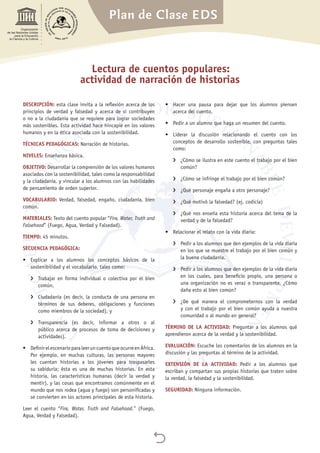 Plan de Clase EDS

Organización
de las Naciones Unidas
para la Educación,
la Ciencia y la Cultura
Lectura de cuentos populares:
actividad de narración de historias
DESCRIPCIÓN: esta clase invita a la reflexión acerca de los
principios de verdad y falsedad y acerca de si contribuyen
o no a la ciudadanía que se requiere para lograr sociedades
más sostenibles. Esta actividad hace hincapié en los valores
humanos y en la ética asociada con la sostenibilidad.
TÉCNICAS PEDAGÓGICAS: Narración de historias.
NIVELES: Enseñanza básica.
OBJETIVO: Desarrollar la comprensión de los valores humanos
asociados con la sostenibilidad, tales como la responsabilidad
y la ciudadanía, y vincular a los alumnos con las habilidades
de pensamiento de orden superior.
VOCABULARIO: Verdad, falsedad, engaño, ciudadanía, bien
común.
MATERIALES: Texto del cuento popular “Fire, Water, Truth and
Falsehood” (Fuego, Agua, Verdad y Falsedad).
TIEMPO: 45 minutos.
SECUENCIA PEDAGÓGICA:
•	 Explicar a los alumnos los conceptos básicos de la
sostenibilidad y el vocabulario, tales como:
›› Trabajar en forma individual o colectiva por el bien
común,
›› Ciudadanía (es decir, la conducta de una persona en
términos de sus deberes, obligaciones y funciones
como miembros de la sociedad), y
›› Transparencia (es decir, informar a otros o al
público acerca de procesos de toma de decisiones y
actividades).
•	 DefinirelescenarioparaleeruncuentoqueocurreenÁfrica.
Por ejemplo, en muchas culturas, las personas mayores
les cuentan historias a los jóvenes para traspasarles
su sabiduría; ésta es una de muchas historias. En esta
historia, las características humanas (decir la verdad y
mentir), y las cosas que encontramos comúnmente en el
mundo que nos rodea (agua y fuego) son personificadas y
se convierten en los actores principales de esta historia.
Leer el cuento “Fire, Water, Truth and Falsehood.” (Fuego,
Agua, Verdad y Falsedad).
•	 Hacer una pausa para dejar que los alumnos piensen
acerca del cuento.
•	 Pedir a un alumno que haga un resumen del cuento.
•	 Liderar la discusión relacionando el cuento con los
conceptos de desarrollo sostenible, con preguntas tales
como:
›› ¿Cómo se ilustra en este cuento el trabajo por el bien
común?
›› ¿Cómo se infringe el trabajo por el bien común?
›› ¿Qué personaje engaña a otro personaje?
›› ¿Qué motivó la falsedad? (ej. codicia)
›› ¿Qué nos enseña esta historia acerca del tema de la
verdad y de la falsedad?
•	 Relacionar el relato con la vida diaria:
›› Pedir a los alumnos que den ejemplos de la vida diaria
en los que se muestre el trabajo por el bien común y
la buena ciudadanía.
›› Pedir a los alumnos que den ejemplos de la vida diaria
en los cuales, para beneficio propio, una persona o
una organización no es veraz o transparente. ¿Cómo
daña esto al bien común?
›› ¿De qué manera el comprometernos con la verdad
y con el trabajo por el bien común ayuda a nuestra
comunidad o al mundo en general?
TÉRMINO DE LA ACTIVIDAD: Preguntar a los alumnos qué
aprendieron acerca de la verdad y la sostenibilidad.
EVALUACIÓN: Escuche los comentarios de los alumnos en la
discusión y las preguntas al término de la actividad.
EXTENSIÓN DE LA ACTIVIDAD: Pedir a los alumnos que
escriban y compartan sus propias historias que traten sobre
la verdad, la falsedad y la sostenibilidad.
SEGURIDAD: Ninguna información.
 