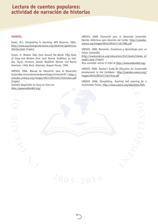 
Lectura de cuentos populares:
actividad de narración de historias
FUENTES:
Green, M.C. Storytelling in teaching. APS Observer. 2004.
http://www.psychologicalscience.org/observer/getArticle.
cfm?id=1562 (Inglés)
Forest, H. Wisdom Tales from Around the World: Fifty Gems
of Story and Wisdom from Such Diverse Traditions as Sufi,
Zen, Taoist, Christian, Jewish, Buddhist, African, and Native
American. Little Rock, Arkansas: August House, 1996.
UNESCO. 2006. Manual de Educación para el Desarrollo
Sostenible.InstrumentosdeAprendizajeyFormaciónNº1.http://
unesdoc.unesco.org/images/0015/001524/152453eo.pdf
(Inglés)
También disponible en línea en html en:
http://www.esdtoolkit.org/
UNESCO. 2008. Educación para el Desarrollo Sostenible.
Aportes didácticos para docentes del Caribe. http://unesdoc.
unesco.org/images/0016/001617/161768s.pdf
UNESCO. 2006. Narración. Enseñanza y Aprendizaje para un
Futuro Sostenible
http://www.unesco.org/education/tlsf/mods/theme_d/
mod21.html (Inglés)
Also available online in html at http://www.esdtoolkit.org/
UNESCO. 2008. Teacher’s Guide for Education for Sustainable
development in the Caribbean. http://unesdoc.unesco.org/
images/0016/001617/161761e.pdf
UNESCO. 2006. Storytelling. Teaching and Learning for a
Sustainable Future. http://www.unesco.org/education/tlsf/
 