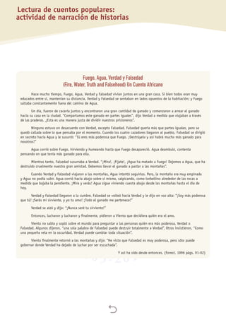 
Fuego, Agua, Verdad y Falsedad
(Fire, Water, Truth and Falsehood) Un Cuento Africano
Hace mucho tiempo, Fuego, Agua, Verdad y Falsedad vivían juntos en una gran casa. Si bien todos eran muy
educados entre sí, mantenían su distancia. Verdad y Falsedad se sentaban en lados opuestos de la habitación; y Fuego
saltaba constantemente fuera del camino de Agua.
Un día, fueron de cacería juntos y encontraron una gran cantidad de ganado y comenzaron a arrear el ganado
hacia su casa en la ciudad. “Compartamos este ganado en partes iguales”, dijo Verdad a medida que viajaban a través
de las praderas. ¿Esta es una manera justa de dividir nuestros prisioneros”.
Ninguno estuvo en desacuerdo con Verdad, excepto Falsedad. Falsedad quería más que partes iguales, pero se
quedó callada sobre lo que pensaba por el momento. Cuando los cuatro cazadores llegaron al pueblo, Falsedad se dirigió
en secreto hacia Agua y le susurró: “Tú eres más poderosa que Fuego. ¡Destrúyelo y así habrá mucho más ganado para
nosotros!”
Agua corrió sobre Fuego, hirviendo y humeando hasta que Fuego desapareció. Agua deambuló, contenta
pensando en que tenía más ganado para ella.
Mientras tanto, Falsedad susurraba a Verdad. “¡Mira!, ¡Fíjate!, ¡Agua ha matado a Fuego! Dejemos a Agua, que ha
destruido cruelmente nuestra gran amistad. Debemos llevar el ganado a pastar a las montañas”.
Cuando Verdad y Falsedad viajaron a las montañas, Agua intentó seguirlos. Pero, la montaña era muy empinada
y Agua no podía subir. Agua corrió hacia abajo sobre sí misma, salpicando, como torbellino alrededor de las rocas a
medida que bajaba la pendiente. ¡Mira y verás! Agua sigue viniendo cuesta abajo desde las montañas hasta el día de
hoy.
Verdad y Falsedad llegaron a la cumbre. Falsedad se volteó hacia Verdad y le dijo en voz alta: “¡Soy más poderosa
que tú! ¡Serás mi sirviente, y yo tu amo! ¡Todo el ganado me pertenece!”
Verdad se alzó y dijo: “¡Nunca seré tu sirviente!”
Entonces, lucharon y lucharon y finalmente, pidieron a Viento que decidiera quién era el amo.
Viento no sabía y sopló sobre el mundo para preguntar a las personas quién era más poderosa, Verdad o
Falsedad. Algunos dijeron, “una sola palabra de Falsedad puede destruir totalmente a Verdad”. Otros insistieron, “Como
una pequeña vela en la oscuridad, Verdad puede cambiar toda situación”.
Viento finalmente retornó a las montañas y dijo: “He visto que Falsedad es muy poderosa, pero sólo puede
gobernar donde Verdad ha dejado de luchar por ser escuchada”.
Y así ha sido desde entonces. (Forest, 1996 págs. 91-92)
Lectura de cuentos populares:
actividad de narración de historias
 