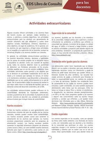 para los
docentes
EDS Libro de Consulta

Organización
de las Naciones Unidas
para la Educación,
la Ciencia y la Cultura
Algunas escuelas ofrecen actividades a los alumnos fuera
del horario escolar, por ejemplo: clubes temáticos y
música, o prácticas y eventos deportivos. Las actividades
extracurriculares para los alumnos son generalmente de
carácter voluntario más que obligatorio y suelen tener
objetivos sociales, filantrópicos, artísticos, deportivos u
otros objetivos, en lugar de académicos. Por lo general, son
los alumnos los que organizan y dirigen estas actividades
con el respaldo o la supervisión de los docentes, aunque las
iniciativas dirigidas a los alumnos también son comunes.
En general, las actividades extracurriculares permiten a
los alumnos desarrollar talentos, destrezas y habilidades
que los planes de estudio exigidos de la educación básica
y secundaria no abordan. Como una cuestión de equidad
social, todos los alumnos deberían tener la posibilidad
de demostrar sus fortalezas personales en la escuela,
incluidas aquéllas que no son de carácter académico. Estas
actividades adicionales suelen permitir a los alumnos que
no se destacan en actividades tradicionales de la sala de
clases y en conducta (por ejemplo, en lectura, en recitar
o en mantenerse sentados) a que desarrollen y demuestren
habilidades que no son usadas rutinariamente en la sala de
clases. Dar la oportunidad a todos los alumnos de mostrar lo
que mejor saben hacer es una forma de equidad, que es un
elemento central del desarrollo sostenible y de la EDS.
Las actividades extracurriculares pueden enfocarse en la
sostenibilidad, abordando las inquietudes ambientales,
sociales y económicas de la comunidad. El propósito de esta
sección consiste en describir una variedad de actividades
extracurriculares que incluyen temas de sostenibilidad.
Huertos escolares
Si bien los huertos escolares se usan generalmente como
ilustraciones vivientes del plan de estudios de las ciencias
naturales, también pueden enseñar sobre sostenibilidad.
Los huertos escolares pueden usarse para aumentar la
alimentación de los alumnos (por ejemplo, los huertos
escolares proporcionan productos para los programas de
alimentación escolar). Los huertos escolares también
aumentan la seguridad alimentaria (disponer de alimentos
y tener acceso a ellos), así como también enseñan destrezas
agrícolas para lograr la autonomía y para usarlas en una
futura carrera. (Véase http://www.fao.org/schoolgarden/)
Supervisión de la comunidad
Los alumnos, ayudados por los docentes y los miembros
de la comunidad, trabajan juntos para supervisar y evaluar
críticamente los problemas y conflictos que enfrenta su
comunidad (por ejemplo, la erosión de las playas, la calidad
del agua, el tráfico o la basura) y luego diseñan y ponen
en práctica actividades y proyectos para abordar algunos de
estos problemas. Sandwatch, un programa de supervisión de
playas, es muy conocido entre docentes y alumnos. (Véase,
http://www.sandwatch.org)
Orientación entre iguales para los alumnos
Los adolescentes suelen tener inquietudes que no desean
discutir con sus padres o docentes, pero para abordar estas
inquietudes necesitan contar con información y ayuda de
manera de poder tomar decisiones que pueden afectar su
bienestar durante los años venideros. Las escuelas han
creado servicios de ayuda y orientación para fomentar la
salud, la responsabilidad social, los cambios de conducta
y la toma de decisiones. También han establecido foros
de conversación en los cuales los alumnos pueden hacer
consultas o pedir orientación, así como también expresarse
abiertamente sobre temas que los preocupan. Entre los
temas se incluye el abuso físico y mental, el alcoholismo,
la drogadicción, las relaciones sexuales prematrimoniales,
y el VIH y el sida. Estos programas ayudan a los alumnos
a adquirir más conocimientos sobre los muchos riesgos
sanitarios y sociales que enfrentan, y así pueden tomar
decisiones más informadas para su vida. (Véase, Mentoring
Malaysia http://www.youtube.com/watch?v=xJrm0miaSio
and Makerere College, Kampala. Uganda, UNESCO Associated
Schools Second Collection of Good Practices: ESD. P. 19 – 20).
Eventos especiales
Los eventos especiales en las escuelas, como por ejemplo
las ferias sobre medio ambiente o los festivales de música
y arte, son memorables para los alumnos y los miembros
de la comunidad que participan en ellos. Los eventos
especiales otorgan a los alumnos la oportunidad de usar
habilidades y talentos que no suelen usar en la sala de
clases. Estas oportunidades sirven para abordar temas de
Actividades extracurriculares
 
