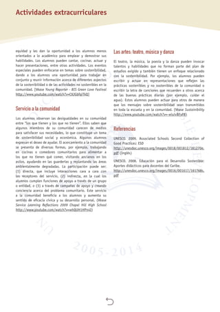 
equidad y les dan la oportunidad a los alumnos menos
orientados a lo académico para emplear y demostrar sus
habilidades. Los alumnos pueden cantar, cocinar, actuar y
hacer presentaciones, entre otras actividades. Los eventos
especiales pueden enfocarse en temas sobre sostenibilidad,
dando a los alumnos una oportunidad para trabajar en
conjunto y reunir información acerca de diferentes aspectos
de la sostenibilidad o de las actividades no sostenibles en la
comunidad. [Véase Young Reporter - BIS Green Love Festival
http://www.youtube.com/watch?v=C9JGbfqiTkQ]
Servicio a la comunidad
Los alumnos observan las desigualdades en su comunidad
entre “los que tienen y los que no tienen”. Ellos saben que
algunos miembros de su comunidad carecen de medios
para satisfacer sus necesidades, lo que constituye un tema
de sostenibilidad social y económica. Algunos alumnos
expresan el deseo de ayudar. El acercamiento a la comunidad
se presenta de diversas formas, por ejemplo, trabajando
en cocinas o comedores comunitarios para alimentar a
los que no tienen qué comer, visitando ancianos en los
asilos, ayudando en las guarderías y replantando las áreas
ambientalmente degradadas. La participación puede ser:
(1)  directa, que incluye interacciones cara a cara con
los receptores del servicio, (2)  indirecta, en la cual los
alumnos cumplen funciones de apoyo a través de un grupo
o entidad, o (3) a través de campañas de apoyo y creando
conciencia acerca del problema comunitario. Este servicio
a la comunidad beneficia a los alumnos y aumenta su
sentido de eficacia cívica y su desarrollo personal. (Véase
Service Learning Reflections 2009 Chapel Hill High School
http://www.youtube.com/watch?v=whQUH1HPn4I)
Las artes: teatro, música y danza
El teatro, la música, la poesía y la danza pueden invocar
talentos y habilidades que no forman parte del plan de
estudios exigido y también tienen un enfoque relacionado
con la sostenibilidad. Por ejemplo, los alumnos pueden
escribir y actuar en representaciones que reflejen las
prácticas sostenibles y no sostenibles de la comunidad o
escribir la letra de canciones que recuerden a otros acerca
de las buenas prácticas diarias (por ejemplo, cuidar el
agua). Estos alumnos pueden actuar para otros de manera
que los mensajes sobre sostenibilidad sean transmitidos
en toda la escuela y en la comunidad. (Véase Sustainibility
http://www.youtube.com/watch?v=-wiuivBFxF8)
Referencias
UNESCO. 2009. Associated Schools Second Collection of
Good Practices: ESD
http://unesdoc.unesco.org/images/0018/001812/181270e.
pdf (Inglés)
UNESCO. 2008. Educación para el Desarrollo Sostenible:
Aportes didácticos para docentes del Caribe.
http://unesdoc.unesco.org/images/0016/001617/161768s.
pdf
Actividades extracurriculares
 