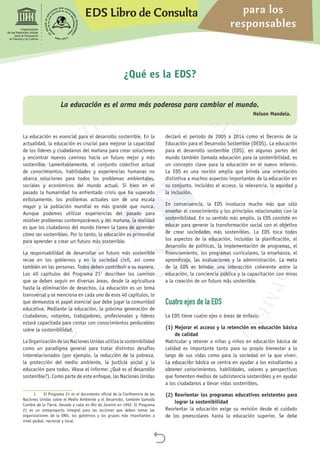 EDS Libro de Consulta para los
responsables

Organización
de las Naciones Unidas
para la Educación,
la Ciencia y la Cultura
La educación es esencial para el desarrollo sostenible. En la
actualidad, la educación es crucial para mejorar la capacidad
de los líderes y ciudadanos del mañana para crear soluciones
y encontrar nuevos caminos hacia un futuro mejor y más
sostenible. Lamentablemente, el conjunto colectivo actual
de conocimientos, habilidades y experiencias humanas no
abarca soluciones para todos los problemas ambientales,
sociales y económicos del mundo actual. Si bien en el
pasado la humanidad ha enfrentado crisis que ha superado
exitosamente, los problemas actuales son de una escala
mayor y la población mundial es más grande que nunca.
Aunque podemos utilizar experiencias del pasado para
resolver problemas contemporáneos y del mañana, la realidad
es que los ciudadanos del mundo tienen la tarea de aprender
cómo ser sostenibles. Por lo tanto, la educación es primordial
para aprender a crear un futuro más sostenible.
La responsabilidad de desarrollar un futuro más sostenible
recae en los gobiernos y en la sociedad civil, así como
también en las personas. Todos deben contribuir a su manera.
Los 40 capítulos del Programa 211
describen los caminos
que se deben seguir en diversas áreas, desde la agricultura
hasta la eliminación de desechos. La educación es un tema
transversal y se menciona en cada uno de esos 40 capítulos, lo
que demuestra el papel esencial que debe jugar la comunidad
educativa. Mediante la educación, la próxima generación de
ciudadanos, votantes, trabajadores, profesionales y líderes
estará capacitada para contar con conocimientos perdurables
sobre la sostenibilidad.
La Organización de las Naciones Unidas utiliza la sostenibilidad
como un paradigma general para tratar distintos desafíos
interrelacionados (por ejemplo, la reducción de la pobreza,
la protección del medio ambiente, la justicia social y la
educación para todos. Véase el informe: ¿Qué es el desarrollo
sostenible?). Como parte de este enfoque, las Naciones Unidas
1	 El Programa 21 es el documento oficial de la Conferencia de las
Naciones Unidas sobre el Medio Ambiente y el Desarrollo, también llamada
Cumbre de la Tierra, llevada a cabo en Río de Janeiro en 1992. El Programa
21 es un anteproyecto integral para las acciones que deben tomar las
organizaciones de la ONU, los gobiernos y los grupos más importantes a
nivel global, nacional y local.
declaró el período de 2005 a 2014 como el Decenio de la
Educación para el Desarrollo Sostenible (DEDS). La educación
para el desarrollo sostenible (EDS), en algunas partes del
mundo también llamada educación para la sostenibilidad, es
un concepto clave para la educación en el nuevo milenio.
La EDS es una noción amplia que brinda una orientación
distintiva a muchos aspectos importantes de la educación en
su conjunto, incluidos el acceso, la relevancia, la equidad y
la inclusión.
En consecuencia, la EDS involucra mucho más que sólo
enseñar el conocimiento y los principios relacionados con la
sostenibilidad. En su sentido más amplio, la EDS consiste en
educar para generar la transformación social con el objetivo
de crear sociedades más sostenibles. La EDS toca todos
los aspectos de la educación, incluidas la planificación, el
desarrollo de políticas, la implementación de programas, el
financiamiento, los programas curriculares, la enseñanza, el
aprendizaje, las evaluaciones y la administración. La meta
de la EDS es brindar una interacción coherente entre la
educación, la conciencia pública y la capacitación con miras
a la creación de un futuro más sostenible.
Cuatro ejes de la EDS
La EDS tiene cuatro ejes o áreas de énfasis:
(1) Mejorar el acceso y la retención en educación básica
de calidad
Matricular y retener a niñas y niños en educación básica de
calidad es importante tanto para su propio bienestar a lo
largo de sus vidas como para la sociedad en la que viven.
La educación básica se centra en ayudar a los estudiantes a
obtener conocimientos, habilidades, valores y perspectivas
que fomenten medios de subsistencia sostenibles y en ayudar
a los ciudadanos a llevar vidas sostenibles.
(2) Reorientar los programas educativos existentes para
lograr la sostenibilidad
Reorientar la educación exige su revisión desde el cuidado
de los preescolares hasta la educación superior. Se debe
¿Qué es la EDS?
La educación es el arma más poderosa para cambiar el mundo.
Nelson Mandela.
 
