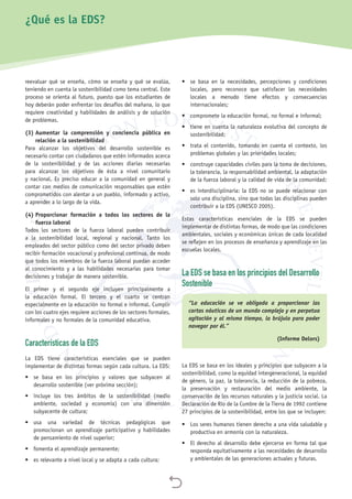 
reevaluar qué se enseña, cómo se enseña y qué se evalúa,
teniendo en cuenta la sostenibilidad como tema central. Este
proceso se orienta al futuro, puesto que los estudiantes de
hoy deberán poder enfrentar los desafíos del mañana, lo que
requiere creatividad y habilidades de análisis y de solución
de problemas.
(3) Aumentar la comprensión y conciencia pública en
relación a la sostenibilidad
Para alcanzar los objetivos del desarrollo sostenible es
necesario contar con ciudadanos que estén informados acerca
de la sostenibilidad y de las acciones diarias necesarias
para alcanzar los objetivos de ésta a nivel comunitario
y nacional. Es preciso educar a la comunidad en general y
contar con medios de comunicación responsables que estén
comprometidos con alentar a un pueblo, informado y activo,
a aprender a lo largo de la vida.
(4) Proporcionar formación a todos los sectores de la
fuerza laboral
Todos los sectores de la fuerza laboral pueden contribuir
a la sostenibilidad local, regional y nacional. Tanto los
empleados del sector público como del sector privado deben
recibir formación vocacional y profesional continua, de modo
que todos los miembros de la fuerza laboral puedan acceder
al conocimiento y a las habilidades necesarias para tomar
decisiones y trabajar de manera sostenible.
El primer y el segundo eje incluyen principalmente a
la educación formal. El tercero y el cuarto se centran
especialmente en la educación no formal e informal. Cumplir
con los cuatro ejes requiere acciones de los sectores formales,
informales y no formales de la comunidad educativa.
Características de la EDS
La EDS tiene características esenciales que se pueden
implementar de distintas formas según cada cultura. La EDS:
•	 se basa en los principios y valores que subyacen al
desarrollo sostenible (ver próxima sección);
•	 incluye los tres ámbitos de la sostenibilidad (medio
ambiente, sociedad y economía) con una dimensión
subyacente de cultura;
•	 usa una variedad de técnicas pedagógicas que
promocionan un aprendizaje participativo y habilidades
de pensamiento de nivel superior;
•	 fomenta el aprendizaje permanente;
•	 es relevante a nivel local y se adapta a cada cultura;
•	 se basa en la necesidades, percepciones y condiciones
locales, pero reconoce que satisfacer las necesidades
locales a menudo tiene efectos y consecuencias
internacionales;
•	 compromete la educación formal, no formal e informal;
•	 tiene en cuenta la naturaleza evolutiva del concepto de
sostenibilidad;
•	 trata el contenido, tomando en cuenta el contexto, los
problemas globales y las prioridades locales;
•	 construye capacidades civiles para la toma de decisiones,
la tolerancia, la responsabilidad ambiental, la adaptación
de la fuerza laboral y la calidad de vida de la comunidad;
•	 es interdisciplinaria: la EDS no se puede relacionar con
solo una disciplina, sino que todas las disciplinas pueden
contribuir a la EDS (UNESCO 2005).
Estas características esenciales de la EDS se pueden
implementar de distintas formas, de modo que las condiciones
ambientales, sociales y económicas únicas de cada localidad
se reflejen en los procesos de enseñanza y aprendizaje en las
escuelas locales.
La EDS se basa en los principios del Desarrollo
Sostenible
“La educación se ve obligada a proporcionar las
cartas náuticas de un mundo complejo y en perpetua
agitación y al mismo tiempo, la brújula para poder
navegar por él.”
(Informe Delors)
La EDS se basa en los ideales y principios que subyacen a la
sostenibilidad, como la equidad intergeneracional, la equidad
de género, la paz, la tolerancia, la reducción de la pobreza,
la preservación y restauración del medio ambiente, la
conservación de los recursos naturales y la justicia social. La
Declaración de Río de la Cumbre de la Tierra de 1992 contiene
27 principios de la sostenibilidad, entre los que se incluyen:
•	 Los seres humanos tienen derecho a una vida saludable y
productiva en armonía con la naturaleza.
•	 El derecho al desarrollo debe ejercerse en forma tal que
responda equitativamente a las necesidades de desarrollo
y ambientales de las generaciones actuales y futuras.
¿Qué es la EDS?
 