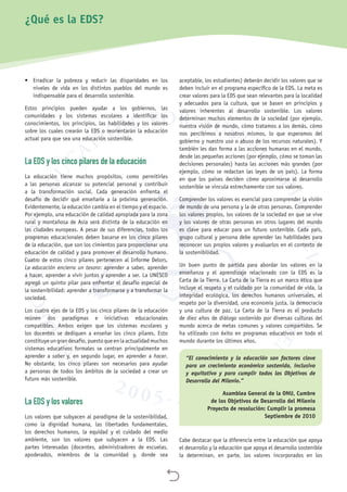 
•	 Erradicar la pobreza y reducir las disparidades en los
niveles de vida en los distintos pueblos del mundo es
indispensable para el desarrollo sostenible.
Estos principios pueden ayudar a los gobiernos, las
comunidades y los sistemas escolares a identificar los
conocimientos, los principios, las habilidades y los valores
sobre los cuales crearán la EDS o reorientarán la educación
actual para que sea una educación sostenible.
La EDS y los cinco pilares de la educación
La educación tiene muchos propósitos, como permitirles
a las personas alcanzar su potencial personal y contribuir
a la transformación social. Cada generación enfrenta el
desafío de decidir qué enseñarle a la próxima generación.
Evidentemente, la educación cambia en el tiempo y el espacio.
Por ejemplo, una educación de calidad apropiada para la zona
rural y montañosa de Asia será distinta de la educación en
las ciudades europeas. A pesar de sus diferencias, todos los
programas educacionales deben basarse en los cinco pilares
de la educación, que son los cimientos para proporcionar una
educación de calidad y para promover el desarrollo humano.
Cuatro de estos cinco pilares pertenecen al Informe Delors,
La educación encierra un tesoro: aprender a saber, aprender
a hacer, aprender a vivir juntos y aprender a ser. La UNESCO
agregó un quinto pilar para enfrentar el desafío especial de
la sostenibilidad: aprender a transformarse y a transformar la
sociedad.
Los cuatro ejes de la EDS y los cinco pilares de la educación
reúnen dos paradigmas e iniciativas educacionales
compatibles. Ambos exigen que los sistemas escolares y
los docentes se dediquen a enseñar los cinco pilares. Esto
constituyeungrandesafío,puestoqueenlaactualidadmuchos
sistemas educativos formales se centran principalmente en
aprender a saber y, en segundo lugar, en aprender a hacer.
No obstante, los cinco pilares son necesarios para ayudar
a personas de todos los ámbitos de la sociedad a crear un
futuro más sostenible.
La EDS y los valores
Los valores que subyacen al paradigma de la sostenibilidad,
como la dignidad humana, las libertades fundamentales,
los derechos humanos, la equidad y el cuidado del medio
ambiente, son los valores que subyacen a la EDS. Las
partes interesadas (docentes, administradores de escuelas,
apoderados, miembros de la comunidad y, donde sea
aceptable, los estudiantes) deberán decidir los valores que se
deben incluir en el programa específico de la EDS. La meta es
crear valores para la EDS que sean relevantes para la localidad
y adecuados para la cultura, que se basen en principios y
valores inherentes al desarrollo sostenible. Los valores
determinan muchos elementos de la sociedad (por ejemplo,
nuestra visión de mundo, cómo tratamos a los demás, cómo
nos percibimos a nosotros mismos, lo que esperamos del
gobierno y nuestro uso o abuso de los recursos naturales). Y
también les dan forma a las acciones humanas en el mundo,
desde las pequeñas acciones (por ejemplo, cómo se toman las
decisiones personales) hasta las acciones más grandes (por
ejemplo, cómo se redactan las leyes de un país). La forma
en que los países deciden cómo aproximarse al desarrollo
sostenible se vincula estrechamente con sus valores.
Comprender los valores es esencial para comprender la visión
de mundo de una persona y la de otras personas. Comprender
los valores propios, los valores de la sociedad en que se vive
y los valores de otras personas en otros lugares del mundo
es clave para educar para un futuro sostenible. Cada país,
grupo cultural y persona debe aprender las habilidades para
reconocer sus propios valores y evaluarlos en el contexto de
la sostenibilidad.
Un buen punto de partida para abordar los valores en la
enseñanza y el aprendizaje relacionado con la EDS es la
Carta de la Tierra. La Carta de la Tierra es un marco ético que
incluye el respeto y el cuidado por la comunidad de vida, la
integridad ecológica, los derechos humanos universales, el
respeto por la diversidad, una economía justa, la democracia
y una cultura de paz. La Carta de la Tierra es el producto
de diez años de diálogo sostenido por diversas culturas del
mundo acerca de metas comunes y valores compartidos. Se
ha utilizado con éxito en programas educativos en todo el
mundo durante los últimos años.
“El conocimiento y la educación son factores clave
para un crecimiento económico sostenido, inclusivo
y equitativo y para cumplir todos los Objetivos de
Desarrollo del Milenio.”
Asamblea General de la ONU, Cumbre
de los Objetivos de Desarrollo del Milenio
Proyecto de resolución: Cumplir la promesa
Septiembre de 2010
Cabe destacar que la diferencia entre la educación que apoya
el desarrollo y la educación que apoya el desarrollo sostenible
la determinan, en parte, los valores incorporados en los
¿Qué es la EDS?
 