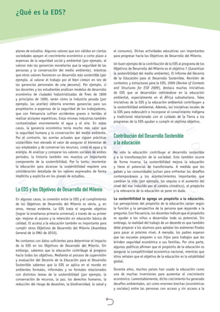 
planes de estudios. Algunos valores que son válidos en ciertas
sociedades apoyan el crecimiento económico a corto plazo a
expensas de la seguridad social y ambiental (por ejemplo, al
valorar más las ganancias monetarias que la seguridad de las
personas y la conservación del medio ambiente), mientras
que otros valores favorecen un desarrollo más sostenible (por
ejemplo, al valorar el trabajo por el bien común en vez de
las ganancias personales de una persona). Por ejemplo, si
los docentes y los estudiantes analizan modelos de desarrollo
económico de ciudades industrializadas de fines de 1800
y principios de 1900, verán cómo la industria pesada (por
ejemplo, las acerías) obtenía enormes ganancias para sus
propietarios a expensas de la seguridad de los trabajadores,
que con frecuencia sufrían accidentes graves o heridas al
realizar acciones repetitivas. Estas mismas industrias también
contaminaban enormemente el agua y el aire. En estos
casos, la ganancia económica tenía mucho más valor que
la seguridad humana y la conservación del medio ambiente.
Por el contrario, las acerías actuales que siguen prácticas
sostenibles han elevado el valor de asegurar el bienestar de
sus empleados y de conservar los recursos, como el agua y la
energía. Al analizar y comparar los valores sociales de ambos
períodos, la historia también nos muestra un importante
componente de la sostenibilidad. Por lo tanto, reorientar
la educación para alcanzar la sostenibilidad requiere una
consideración detallada de los valores expresados de forma
implícita y explícita en los planes de estudios.
La EDS y los Objetivos de Desarrollo del Milenio
En algunos casos, la conexión entre la EDS y el cumplimiento
de los Objetivos de Desarrollo del Milenio es obvia, y, en
otros, menos evidente. La EDS trata el segundo objetivo
(lograr la enseñanza primaria universal) a través de su primer
eje: mejorar el acceso y la retención en educación básica de
calidad. El acceso a la educación también es importante para
cumplir otros Objetivos de Desarrollo del Milenio (Asamblea
General de la ONU de 2010).
No contamos con datos suficientes para determinar el impacto
de la EDS en los Objetivos de Desarrollo del Milenio. Sin
embargo, sabemos que la educación contribuye al progreso
hacia todos los objetivos. Mediante el proceso de supervisión
y evaluación del Decenio de la Educación para el Desarrollo
Sostenible sabemos que la EDS se aplica en el mundo en
ambientes formales, informales y no formales relacionados
con distintos temas de la sostenibilidad (por ejemplo, la
conservación de recursos, la paz, los derechos humanos, la
reducción del riesgo de desastres, la biodiversidad, la salud y
el consumo). Dichas actividades educativas son importantes
para progresar hacia los Objetivos de Desarrollo del Milenio.
Un buen ejemplo de la contribución de la EDS al programa de los
Objetivos de Desarrollo del Milenio es el objetivo 7 (Garantizar
la sostenibilidad del medio ambiente). El informe del Decenio
de la Educación para el Desarrollo Sostenible, Revisión de
contextos y estructuras para la EDS, 2009 (Review of Contexts
and Structures for ESD 2009), destaca muchas iniciativas
de EDS que se desarrollan centrándose en la educación
ambiental, especialmente en el África subsahariana. Tales
iniciativas de la EDS y la educación ambiental contribuyen a
la sostenibilidad ambiental. Además, las iniciativas locales de
la EDS para redescubrir e incorporar el conocimiento indígena
y tradicional relacionado con el cuidado de la Tierra a los
programas de la EDS ayudan a cumplir el séptimo objetivo.
Contribución del Desarrollo Sostenible
a la educación
No sólo la educación contribuye al desarrollo sostenible
y a la transformación de la sociedad. Esto también ocurre
de forma inversa. La sostenibilidad mejora la educación
y tiene el potencial de transformarla. A medida que los
países y las comunidades luchan para enfrentar los desafíos
contemporáneos y los acontecimientos importantes que
cambian la vida (por ejemplo, las sequías o el aumento del
nivel del mar inducido por el cambio climático), el propósito
y la relevancia de la educación se pone en duda.
La sostenibilidad le agrega un propósito a la educación.
Las percepciones del propósito de la educación varían según
la función y la perspectiva de la persona que responde a la
pregunta. Con frecuencia, los docentes indican que el propósito
es ayudar a los niños a desarrollar todo su potencial. Sin
embrago, la realidad del trabajo de un docente es que también
debe preparar a los alumnos para aprobar los exámenes finales
para pasar al próximo nivel. A menudo, los padres esperan
que las escuelas preparen a sus hijos para trabajos que les
brinden seguridad económica a sus familias. Por otra parte,
algunos políticos afirman que el propósito de la educación es
asegurar la competitividad económica nacional, mientras que
otros señalan que el objetivo de la educación es la estabilidad
global.
Durante años, muchos países han usado la educación como
una de muchas inversiones para aumentar el crecimiento
económico. Lamentablemente, dicho crecimiento ha generado
desafíos ambientales, así como enormes brechas (económicas
y sociales) entre las personas con acceso y sin acceso a la
¿Qué es la EDS?
 